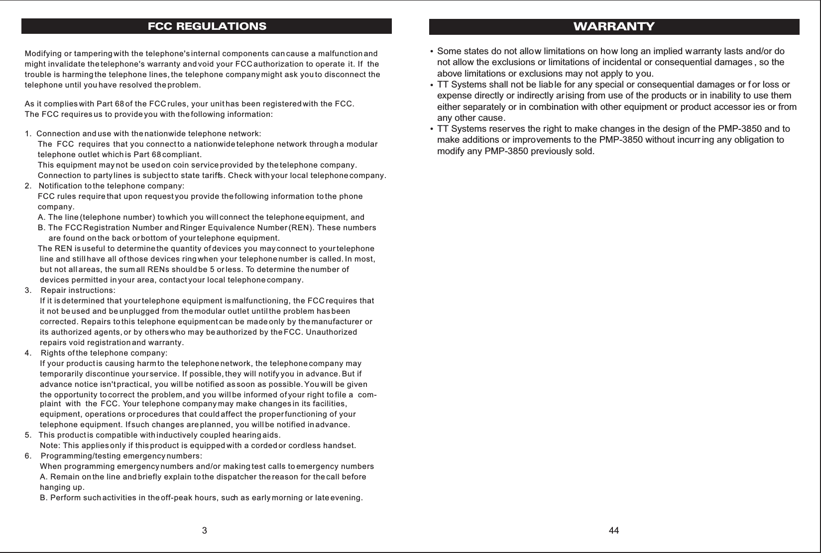 3FCC REGULATIONSModifying or tampering with the telephone&apos;s internal components can cause a malfunction andmight invalidate the telephone&apos;s warranty and void your FCC authorization to operate  it. If  thetrouble is harming the telephone lines, the telephone company might ask you to disconnect thetelephone until you have resolved the problem.As it complies with Part 68 of the FCC rules, your unit has been registered with the FCC.The FCC requires us to provide you with the following information:1.  Connection and use with the nationwide telephone network:      The  FCC  requires  that you connect to a nationwide telephone network through a modular      telephone outlet which is Part 68 compliant.      This equipment may not be used on coin service provided by the telephone company.      Connection to party lines is subject to state tariffs. Check with your local telephone company.2.   Notification to the telephone company:      FCC rules require that upon request you provide the following information to the phone      company.      A. The line (telephone number) to which you will connect the telephone equipment, and      B. The FCC Registration Number and Ringer Equivalence Number (REN). These numbers           are found on the back or bottom of your telephone equipment.      The REN is useful to determine the quantity of devices you may connect to your telephone       line and still have all of those devices ring when your telephone number is called. In most,       but not all areas, the sum all RENs should be 5 or less. To determine the number of       devices permitted in your area, contact your local telephone company.3.    Repair instructions:       If it is determined that your telephone equipment is malfunctioning, the FCC requires that       it not be used and be unplugged from the modular outlet until the problem has been       corrected. Repairs to this telephone equipment can be made only by the manufacturer or       its authorized agents, or by others who may be authorized by the FCC. Unauthorized       repairs void registration and warranty.4.    Rights of the telephone company:       If your product is causing harm to the telephone network, the telephone company may       temporarily discontinue your service. If possible, they will notify you in advance. But if       advance notice isn&apos;t practical, you will be notified as soon as possible. You will be given       the opportunity to correct the problem, and you will be informed of your right to file a  com-       plaint  with  the  FCC. Your telephone company may make changes in its facilities,       equipment, operations or procedures that could affect the proper functioning of your       telephone equipment. If such changes are planned, you will be notified in advance.5.   This product is compatible with inductively coupled hearing aids.       Note: This applies only if this product is equipped with a corded or cordless handset.6.    Programming/testing emergency numbers:       When programming emergency numbers and/or making test calls to emergency numbers       A. Remain on the line and briefly explain to the dispatcher the reason for the call before       hanging up.       B. Perform such activities in the off-peak hours, such as early morning or late evening.Some states do not allow limitations on how long an implied warranty lasts and/or donot allow the exclusions or limitations of incidental or consequential damages , so theabove limitations or exclusions may not apply to you.TT Systems shall not be liable for any special or consequential damages or f or loss orexpense directly or indirectly ar ising from use of the products or in inability to use themeither separately or in combination with other equipment or product accessor ies or fromany other cause.TT Systems reserves the right to make changes in the design of the PMP-3850 and tomake additions or improvements to the PMP-3850 without incurr ing any obligation tomodify any PMP-3850 previously sold.44WARRANTY