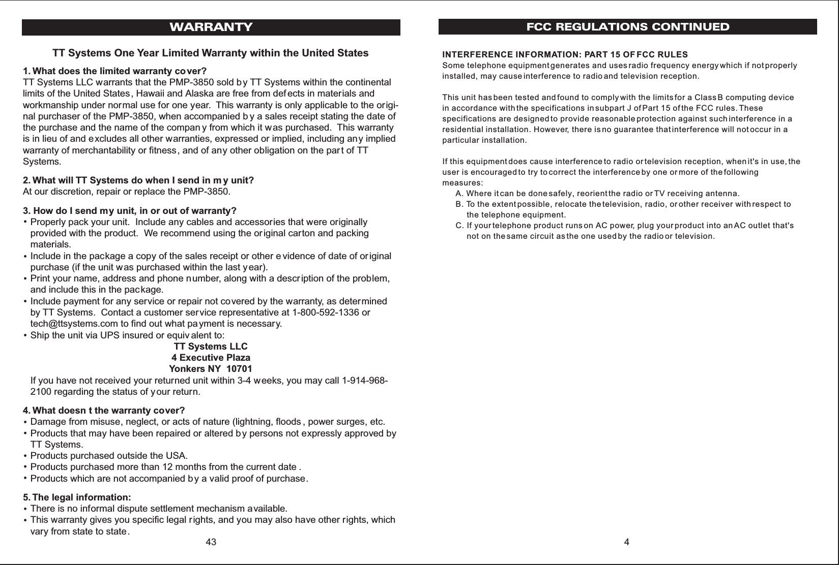 4FCC REGULATIONS CONTINUEDINTERFERENCE INFORMATION: PART 15 OF FCC RULESSome telephone equipment generates and uses radio frequency energy which if not properlyinstalled, may cause interference to radio and television reception.This unit has been tested and found to comply with the limits for a Class B computing devicein accordance with the specifications in subpart J of Part 15 of the FCC rules. Thesespecifications are designed to provide reasonable protection against such interference in aresidential installation. However, there is no guarantee that interference will not occur in aparticular installation.If this equipment does cause interference to radio or television reception, when it&apos;s in use, theuser is encouraged to try to correct the interference by one or more of the followingmeasures:      A. Where it can be done safely, reorient the radio or TV receiving antenna.      B. To the extent possible, relocate the television, radio, or other receiver with respect to           the telephone equipment.      C. If your telephone product runs on AC power, plug your product into an AC outlet that&apos;s           not on the same circuit as the one used by the radio or television.TT Systems One Year Limited Warranty within the United States1. What does the limited warranty co ver?TT Systems LLC warrants that the PMP-3850 sold b y TT Systems within the continentallimits of the United States, Hawaii and Alaska are free from def ects in materials andworkmanship under normal use for one year. This warranty is only applicable to the origi-nal purchaser of the PMP-3850, when accompanied b y a sales receipt stating the date ofthe purchase and the name of the compan y from which it was purchased. This warrantyis in lieu of and excludes all other warranties, expressed or implied, including any impliedwarranty of merchantability or fitness, and of any other obligation on the par t of TTSystems.2. What will TT Systems do when I send in m y unit?At our discretion, repair or replace the PMP-3850.3. How do I send my unit, in or out of warranty?Properly pack your unit. Include any cables and accessories that were originallyprovided with the product. We recommend using the original carton and packingmaterials.Include in the package a copy of the sales receipt or other e vidence of date of or iginalpurchase (if the unit was purchased within the last year).Print your name, address and phone number, along with a descr iption of the problem,and include this in the package.Include payment for any service or repair not covered by the warranty, as determinedby TT Systems. Contact a customer ser vice representative at 1-800-592-1336 ortech@ttsystems.com to find out what payment is necessary.Ship the unit via UPS insured or equiv alent to:TT Systems LLC4 Executive PlazaYonkers NY  10701If you have not received your returned unit within 3-4 weeks, you may call 1-914-968-2100 regarding the status of your return.4. What doesn t the warranty cover?Damage from misuse, neglect, or acts of nature (lightning, floods , power surges, etc.Products that may have been repaired or altered b y persons not expressly approved byTT Systems.Products purchased outside the USA.Products purchased more than 12 months from the current date .Products which are not accompanied by a valid proof of purchase.5. The legal information:There is no informal dispute settlement mechanism available.This warranty gives you specific legal rights, and you may also have other rights, whichvary from state to state.43WARRANTY