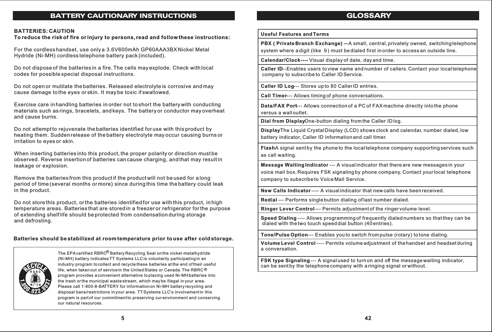 BATTERY CAUTIONARY INSTRUCTIONSBATTERIES: CAUTIONTo reduce the risk of fire or injury to persons, read and follow these instructions:For the cordless handset, use only a 3.6V600mAh GP60AAA3BX Nickel MetalHydride (Ni-MH) cordless telephone battery pack (included).Do not dispose of the batteries in a fire. The cells may explode. Check with localcodes for possible special disposal instructions.Do not open or mutilate the batteries. Released electrolyte is corrosive and maycause damage to the eyes or skin. It may be toxic if swallowed.Exercise care in handling batteries in order not to short the battery with conductingmaterials such as rings, bracelets, and keys. The battery or conductor may overheatand cause burns.Do not attempt to rejuvenate the batteries identified for use with this product byheating them. Sudden release of the battery electrolyte may occur causing burns orirritation to eyes or skin.When inserting batteries into this product, the proper polarity or direction must beobserved. Reverse insertion of batteries can cause charging, and that may result inleakage or explosion.Remove the batteries from this product if the product will not be used for a longperiod of time (several months or more) since during this time the battery could leakin the product.Do not store this product, or the batteries identified for use with this product, in hightemperature areas. Batteries that are stored in a freezer or refrigerator for the purposeof extending shelf life should be protected from condensation during storageand defrosting.The EPA certified RBRC   Battery Recycling Seal on the nickel-metalhydride(Ni-MH) battery indicates TT Systems LLC is voluntarily participating in anindustry program to collect and recycle these batteries at the end of their usefullife, when taken out of service in the United States or Canada. The RBRC program provides a convenient alternative to placing used Ni-MH batteries intothe trash or the municipal waste stream, which may be illegal in your area.Please call 1-800-8-BATTERY for information on Ni-MH battery recycling anddisposal bans/restrictions in your area. TT Systems LLC&apos;s involvement in thisprogram is part of our commitment to preserving our environment and conservingour natural resources.Batteries should be stabilized at room temperature prior to use after cold storage.RR 5GLOSSARYUseful Features and TermsPBX ( Private Branch Exchange) -- A small, central, privately owned, switching telephone system where a digit (like  9 ) must be dialed first in order to access an outside line.Calendar/Clock---- Visual display of date, day and time.Caller ID--Enables users to view name and number of callers. Contact your local telephone company to subscribe to Caller ID Service.Caller ID Log--- Stores up to 80 Caller ID entries.Call Timer--- Allows timing of phone conversations.Data/FAX Port--- Allows connection of a PC of FAX machine directly into the phone versus a wall outlet.Dial from DisplayOne-button dialing from the Caller ID log.DisplayThe Liquid Crystal Display (LCD) shows clock and calendar, number dialed, low battery indicator, Caller ID information and call timer.FlashA signal sent by the phone to the local telephone company supporting services suchas call waiting.Message Waiting Indicator --- A visual indicator that there are new messages in your voice mail box. Requires FSK signaling by phone company. Contact your local telephone company to subscribe to Voice Mail Service.New Calls Indicator---- A visual indicator that new calls have been received.Redial --- Performs single button dialing of last number dialed.Ringer Lever Control--- Permits adjustment of the ringer volume level.Speed Dialing ---- Allows programming of frequently dialed numbers so that they can be dialed with the two touch speed dial button (40 entries).Tone/Pulse Option--- Enables you to switch from pulse (rotary) to tone dialing.Volume Level Control ---- Permits volume adjustment of the handset and headset during a conversation.FSK type Signaling--- A signal used to turn on and off the message waiting indicator,can be sent by the telephone company with a ringing signal or without. 42