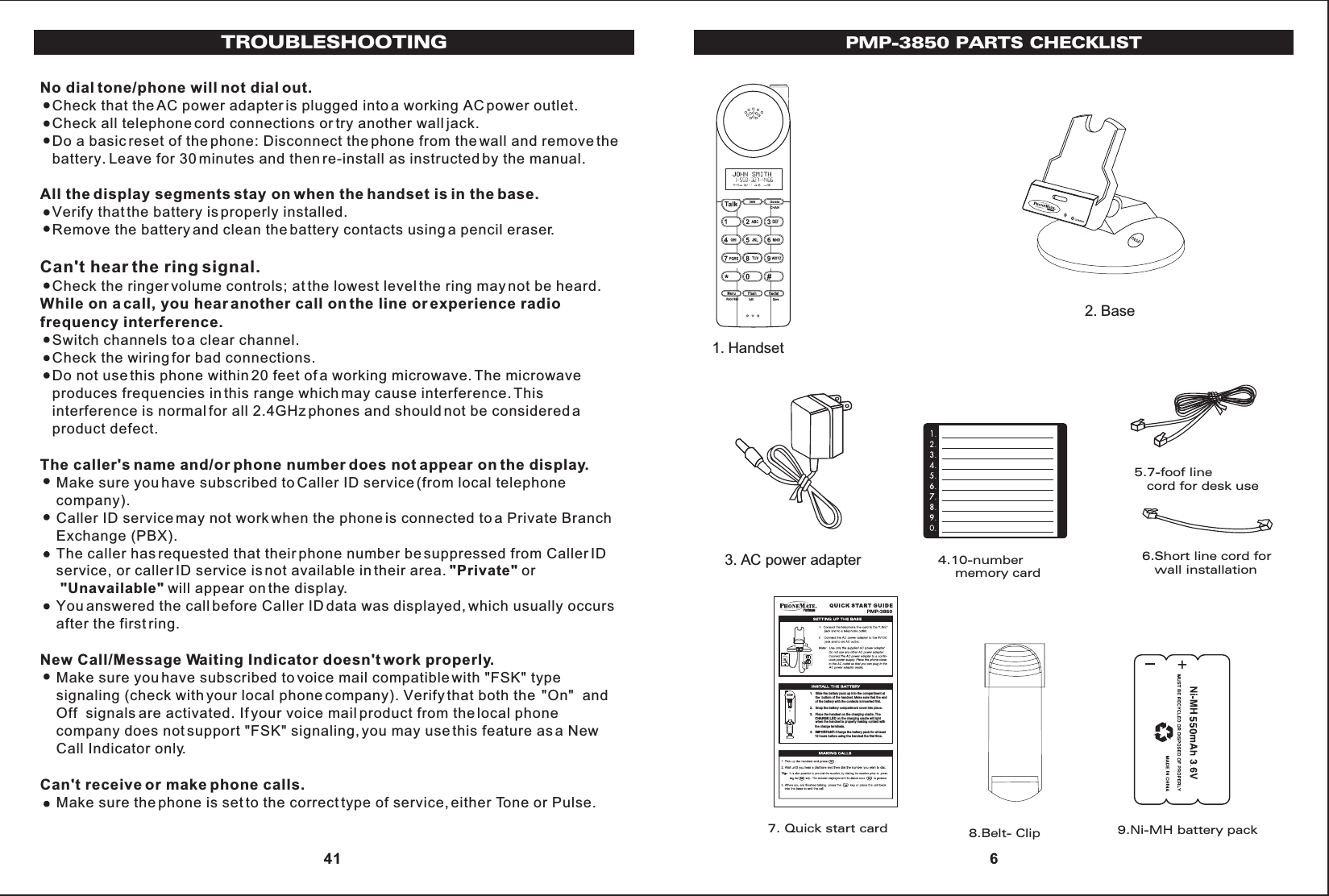 6. Short line cord f orwall installation1. Handset2. Base3. AC po wer adapter 5.7-foof line   cord for desk use6.Short line cord for   wall installation9.Ni-MH battery pack8.Belt- Clip7. Quick start card4.10-number    memory cardPMP-3850 PARTS CHECKLIST 61.   Slide the battery pack up into the compartment at      the  bottom of the handset. Make sure that the end      of the battery with the contacts is inserted first. 2.   Snap the battery compartment cover into place. 3.   Place the handset on the charging cradle. TheCHARGE LED on the charging cradle will light       when the handset is properly making contact with       the charge terminals. 4. IMPORTANT:Charge the battery pack for at least      12 hours before using the handset the first time. PMNo dial tone/phone will not dial out.   Check that the AC power adapter is plugged into a working AC power outlet.   Check all telephone cord connections or try another wall jack.   Do a basic reset of the phone: Disconnect the phone from the wall and remove the   battery. Leave for 30 minutes and then re-install as instructed by the manual.All the display segments stay on when the handset is in the base.   Verify that the battery is properly installed.   Remove the battery and clean the battery contacts using a pencil eraser.Can&apos;t hear the ring signal.   Check the ringer volume controls; at the lowest level the ring may not be heard.While on a call, you hear another call on the line or experience radio frequency interference.   Switch channels to a clear channel.   Check the wiring for bad connections.   Do not use this phone within 20 feet of a working microwave. The microwave    produces frequencies in this range which may cause interference. This    interference is normal for all 2.4GHz phones and should not be considered a    product defect.The caller&apos;s name and/or phone number does not appear on the display.    Make sure you have subscribed to Caller ID service (from local telephone    company).    Caller ID service may not work when the phone is connected to a Private Branch    Exchange (PBX).    The caller has requested that their phone number be suppressed from Caller ID    service, or caller ID service is not available in their area. &quot;Private&quot; or&quot;Unavailable&quot; will appear on the display.    You answered the call before Caller ID data was displayed, which usually occurs    after the first ring.New Call/Message Waiting Indicator doesn&apos;t work properly.    Make sure you have subscribed to voice mail compatible with &quot;FSK&quot; type    signaling (check with your local phone company). Verify that both the  &quot;On&quot;  and    Off  signals are activated. If your voice mail product from the local phone     company does not support &quot;FSK&quot; signaling, you may use this feature as a New    Call Indicator only.Can&apos;t receive or make phone calls.    Make sure the phone is set to the correct type of service, either Tone or Pulse.TROUBLESHOOTING 41