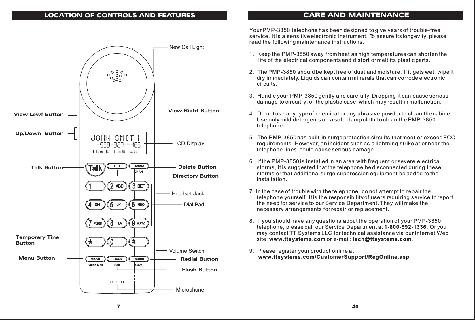 Headset JackLCD DisplayMicrophoneDial PadNew Call LightVolume SwitchLOCATION OF CONTROLS AND FEATURESView Lewf ButtonUp/Down  ButtonTalk ButtonTemporary Tine ButtonMenu ButtonView Right ButtonDelete ButtonDirectory ButtonRedial ButtonFlash ButtonPM 7Your PMP-3850 telephone has been designed to give years of trouble-freeservice. It is a sensitive electronic instrument. To assure its longevity, pleaseread the following maintenance instructions.1.  Keep the PMP-3850 away from heat as high temperatures can shorten the      life of the electrical components and distort or melt its plastic parts.2.  The PMP-3850 should be kept free of dust and moisture. If it gets wet, wipe it     dry immediately. Liquids can contain minerals that can corrode electronic     circuits.3.  Handle your PMP-3850 gently and carefully. Dropping it can cause serious     damage to circuitry, or the plastic case, which may result in malfunction.4.  Do not use any type of chemical or any abrasive powder to clean the cabinet.     Use only mild detergents on a soft, damp cloth to clean the PMP-3850     telephone.5.  The PMP-3850 has built-in surge protection circuits that meet or exceed FCC     requirements. However, an incident such as a lightning strike at or near the     telephone lines, could cause serious damage.6.  If the PMP-3850 is installed in an area with frequent or severe electrical     storms, it is suggested that the telephone be disconnected during these     storms or that additional surge suppression equipment be added to the     installation.7. In the case of trouble with the telephone, do not attempt to repair the     telephone yourself. It is the responsibility of users requiring service to report     the need for service to our Service Department. They will make the     necessary arrangements for repair or replacement.8.  If you should have any questions about the operation of your PMP-3850     telephone, please call our Service Department at 1-800-592-1336. Or you     may contact TT Systems LLC for technical assistance via our Internet Web     site: www.ttsystems.com or e-mail: tech@ttsystems.com.9.  Please register your product online atwww.ttsystems.com/CustomerSupport/RegOnline.aspCARE AND MAINTENANCE 40