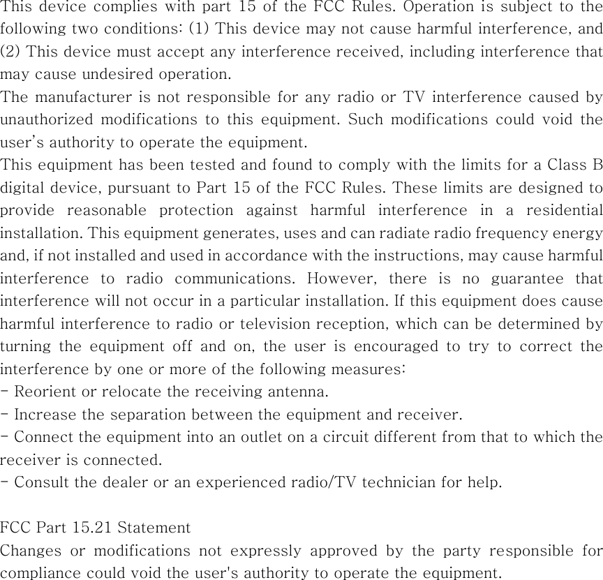  This device complies with part 15 of the  FCC Rules. Operation is subject to the following two conditions: (1) This device may not cause harmful interference, and (2) This device must accept any interference received, including interference that may cause undesired operation. The manufacturer is not responsible for any radio or TV interference caused by unauthorized  modifications  to  this  equipment.  Such  modifications  could  void  the user&rsquo;s authority to operate the equipment.   This equipment has been tested and found to comply with the limits for a Class B digital device, pursuant to Part 15 of the FCC Rules. These limits are designed to provide  reasonable  protection  against  harmful  interference  in  a  residential installation. This equipment generates, uses and can radiate ra dio frequency energy and, if not installed and used in accordance with the instructions, may cause harmful interference to radio communications. However, there is no guarantee  that interference will not occur in a particular installation. If this equipment does cause harmful interference to radio or television reception, which can be determined by turning  the  equipment  off  and  on,  the  user  is  encouraged  to  try  to  correct  the interference by one or more of the following measures:   - Reorient or relocate the receiving antenna.   - Increase the separation between the equipment and receiver.   - Connect the equipment into an outlet on a circuit different from that to which the receiver is connected.   - Consult the dealer or an experienced radio/TV technician for help.  FCC Part 15.21 Statement Changes or modifications not expressly approved by the party responsible  for compliance could void the user's authority to operate the equipment.                  