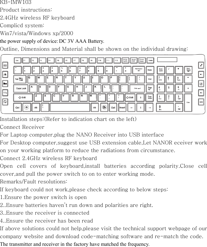  KB-IMW103 Product instructions: 2.4GHz wireless RF keyboard Complicd system: Win7/vista/Windows xp/2000 the power supply of device: DC 3V AAA Battery.   Outline, Dimensions and Material shall be shown on the individual drawing:  Installation steps:(Refer to indication chart on the left) Connect Receiver For Laptop computer,plug the NANO Receiver into USB interface For Desktop computer,suggest use USB extension cable,Let NANOR eceiver work on your working platform to reduce the radiations from circumstance. Connect 2.4GHz wireless RF keyboard Open  cell  covers  of  keyboard,install  batteries  according  polarity.Close  cell cover,and pull the power switch to on to enter working mode. Remarks/Fault resolutions: If keyboard could not work,please check according to below steps: 1.Ensure the power switch is open 2..Ensure batteries haven&rsquo;t run down and polarities are right. 3..Ensure the receiver is connected 4..Ensure the receiver has been read If above solutions could not help,please visit the technical support webpage of our company website and download code-matching software and re-match the code. The transmitter and receiver in the factory have matched the frequency.  