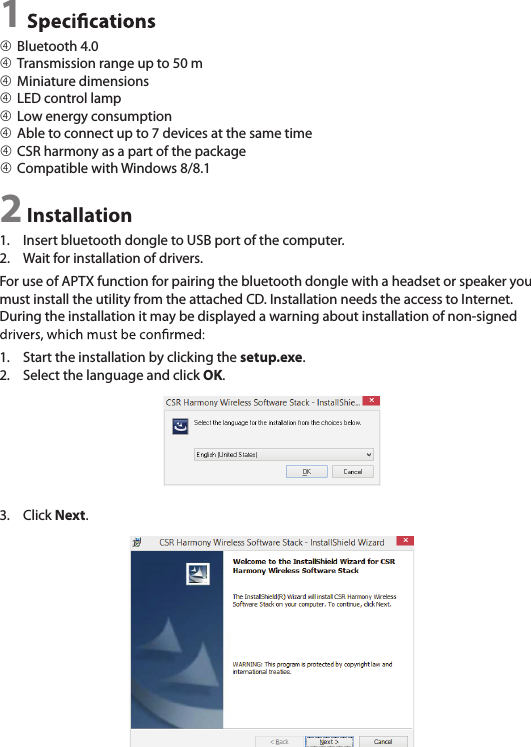 1 Bluetooth 4.0  Transmission range up to 50 m Miniature dimensions LED control lamp Low energy consumption Able to connect up to 7 devices at the same time CSR harmony as a part of the package Compatible with Windows 8/8.12 Installation1.  Insert bluetooth dongle to USB port of the computer.2.  Wait for installation of drivers.For use of APTX function for pairing the bluetooth dongle with a headset or speaker you must install the utility from the attached CD. Installation needs the access to Internet. During the installation it may be displayed a warning about installation of non-signed 1.  Start the installation by clicking the setup.exe.2.  Select the language and click OK.3.  Click Next.