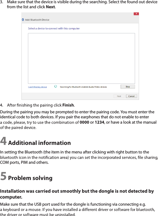 3.  Make sure that the device is visible during the searching. Select the found out device from the list and click Next.4.  Finish.During the pairing you may be prompted to enter the pairing code. You must enter the identical code to both devices. If you pair the earphones that do not enable to enter 0000 or 1234, or have a look at the manual 4 Additional informationIn setting the Bluetooth (the item in the menu after clicking with right button to the COM ports, PIM and others.5 Problem solvingInstallation was carried out smoothly but the dongle is not detected by computer.Make sure that the USB port used for the dongle is functioning via connecting e.g. 