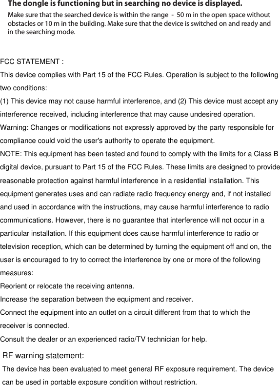 RF warning statement:The dongle is functioning but in searching no device is displayed.Make sure that the searched device is within the range  -  50 m in the open space without obstacles or 10 m in the building. Make sure that the device is switched on and ready and in the searching mode.FCC STATEMENT :This device complies with Part 15 of the FCC Rules. Operation is subject to the followingtwo conditions:(1) This device may not cause harmful interference, and (2) This device must accept anyinterference received, including interference that may cause undesired operation.Warning: Changes or modifications not expressly approved by the party responsible forcompliance could void the user's authority to operate the equipment.NOTE: This equipment has been tested and found to comply with the limits for a Class Bdigital device, pursuant to Part 15 of the FCC Rules. These limits are designed to providereasonable protection against harmful interference in a residential installation. Thisequipment generates uses and can radiate radio frequency energy and, if not installedand used in accordance with the instructions, may cause harmful interference to radiocommunications. However, there is no guarantee that interference will not occur in aparticular installation. If this equipment does cause harmful interference to radio ortelevision reception, which can be determined by turning the equipment off and on, theuser is encouraged to try to correct the interference by one or more of the followingmeasures:Reorient or relocate the receiving antenna.Increase the separation between the equipment and receiver.Connect the equipment into an outlet on a circuit different from that to which thereceiver is connected.Consult the dealer or an experienced radio/TV technician for help.The device has been evaluated to meet general RF exposure requirement. The device can be used in portable exposure condition without restriction.