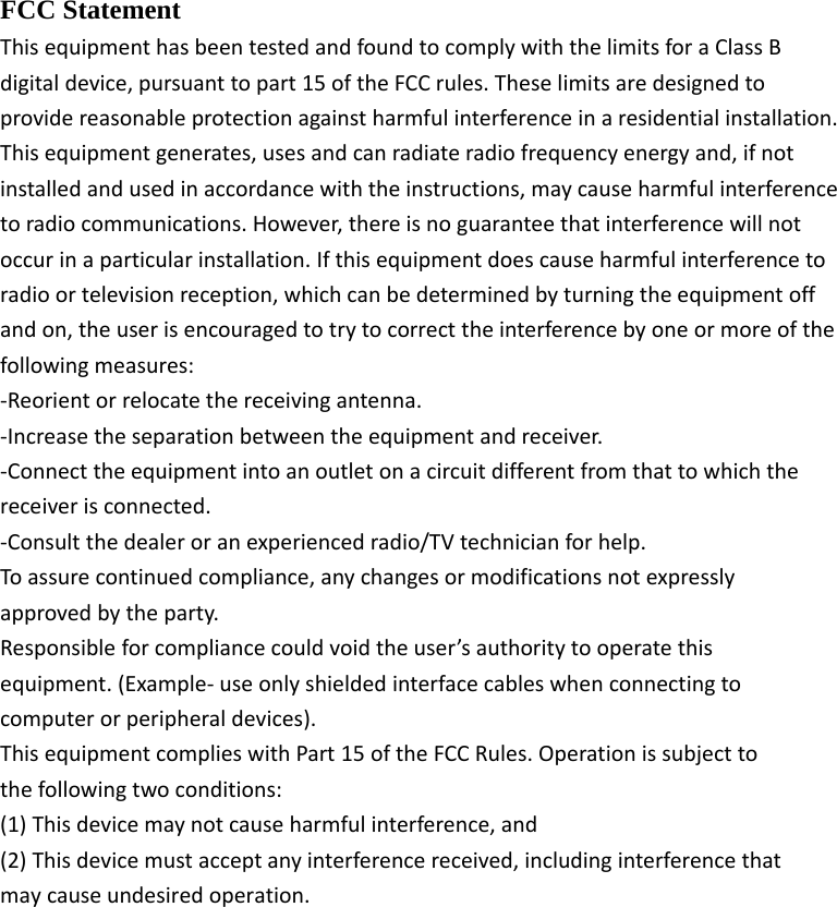 FCC Statement ThisequipmenthasbeentestedandfoundtocomplywiththelimitsforaClassBdigitaldevice,pursuanttopart15oftheFCCrules.Theselimitsaredesignedtoprovidereasonableprotectionagainstharmfulinterferenceinaresidentialinstallation.Thisequipmentgenerates,usesandcanradiateradiofrequencyenergyand,ifnotinstalledandusedinaccordancewiththeinstructions,maycauseharmfulinterferencetoradiocommunications.However,thereisnoguaranteethatinterferencewillnotoccurinaparticularinstallation.Ifthisequipmentdoescauseharmfulinterferencetoradioortelevisionreception,whichcanbedeterminedbyturningtheequipmentoffandon,theuserisencouragedtotrytocorrecttheinterferencebyoneormoreofthefollowingmeasures:‐Reorientorrelocatethereceivingantenna.‐Increasetheseparationbetweentheequipmentandreceiver.‐Connecttheequipmentintoanoutletonacircuitdifferentfromthattowhichthereceiverisconnected.‐Consultthedealeroranexperiencedradio/TVtechnicianforhelp.Toassurecontinuedcompliance,anychangesormodificationsnotexpresslyapprovedbytheparty.Responsibleforcompliancecouldvoidtheuser&rsquo;sauthoritytooperatethisequipment.(Example‐useonlyshieldedinterfacecableswhenconnectingtocomputerorperipheraldevices).ThisequipmentcomplieswithPart15oftheFCCRules.Operationissubjecttothefollowingtwoconditions:(1)Thisdevicemaynotcauseharmfulinterference,and(2)Thisdevicemustacceptanyinterferencereceived,includinginterferencethatmaycauseundesiredoperation.