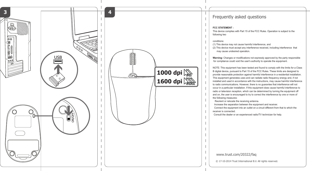 &copy; 17-10-2014 Trust International B.V. All rights reserved.Frequently asked questionswww.trust.com/20322/faq3  4DPI 1000 dpi1600 dpiFCC STATEMENT : This device complies with Part 15 of the FCC Rules. Operation is subject to the following two conditions:(1) This device may not cause harmful interference, and(2) This device must accept any interference received, including interference  that       may cause undesired operation.Warning: Changes or modifications not expressly approved by the party responsible for compliance could void the user's authority to operate the equipment.NOTE: This equipment has been tested and found to comply with the limits for a Class B digital device, pursuant to Part 15 of the FCC Rules. These limits are designed to provide reasonable protection against harmful interference in a residential installation. This equipment generates uses and can radiate radio frequency energy and, if not installed and used in accordance with the instructions, may cause harmful interferenceto radio communications. However, there is no guarantee that interference will not occur in a particular installation. If this equipment does cause harmful interference to radio or television reception, which can be determined by turning the equipment off and on, the user is encouraged to try to correct the interference by one or more ofthe following measures:    Reorient or relocate the receiving antenna.   Increase the separation between the equipment and receiver.   Connect the equipment into an outlet on a circuit different from that to which the receiver is connected.  Consult the dealer or an experienced radio/TV technician for help.