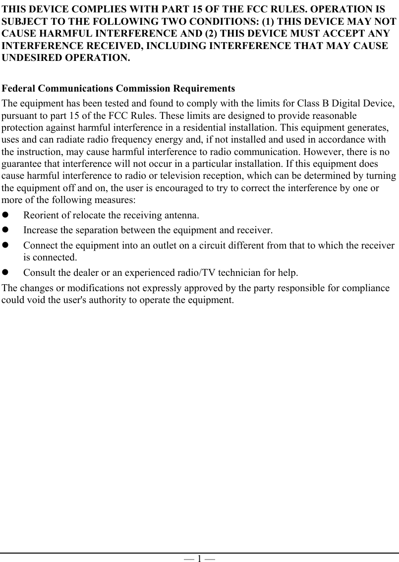   — 1 —THIS DEVICE COMPLIES WITH PART 15 OF THE FCC RULES. OPERATION IS SUBJECT TO THE FOLLOWING TWO CONDITIONS: (1) THIS DEVICE MAY NOT CAUSE HARMFUL INTERFERENCE AND (2) THIS DEVICE MUST ACCEPT ANY INTERFERENCE RECEIVED, INCLUDING INTERFERENCE THAT MAY CAUSE UNDESIRED OPERATION.  Federal Communications Commission Requirements The equipment has been tested and found to comply with the limits for Class B Digital Device, pursuant to part 15 of the FCC Rules. These limits are designed to provide reasonable protection against harmful interference in a residential installation. This equipment generates, uses and can radiate radio frequency energy and, if not installed and used in accordance with the instruction, may cause harmful interference to radio communication. However, there is no guarantee that interference will not occur in a particular installation. If this equipment does cause harmful interference to radio or television reception, which can be determined by turning the equipment off and on, the user is encouraged to try to correct the interference by one or more of the following measures:   Reorient of relocate the receiving antenna.   Increase the separation between the equipment and receiver.   Connect the equipment into an outlet on a circuit different from that to which the receiver is connected.   Consult the dealer or an experienced radio/TV technician for help. The changes or modifications not expressly approved by the party responsible for compliance could void the user&apos;s authority to operate the equipment. 