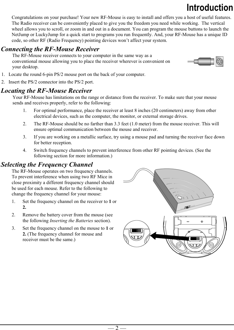   — 2 —Introduction Congratulations on your purchase! Your new RF-Mouse is easy to install and offers you a host of useful features. The Radio receiver can be conveniently placed to give you the freedom you need while working.  The vertical wheel allows you to scroll, or zoom in and out in a document. You can program the mouse buttons to launch the NetJump or LuckyJump for a quick start to programs you run frequently. And, your RF-Mouse has a unique ID code, so other RF (Radio Frequency) pointing devices won’t affect your system. Connecting the RF-Mouse Receiver The RF-Mouse receiver connects to your computer in the same way as a conventional mouse allowing you to place the receiver wherever is convenient on your desktop. 1.  Locate the round 6-pin PS/2 mouse port on the back of your computer. 2.  Insert the PS/2 connector into the PS/2 port.  Locating the RF-Mouse Receiver Your RF-Mouse has limitations on the range or distance from the receiver. To make sure that your mouse sends and receives properly, refer to the following: 1.  For optimal performance, place the receiver at least 8 inches (20 centimeters) away from other electrical devices, such as the computer, the monitor, or external storage drives. 2.  The RF-Mouse should be no farther than 3.3 feet (1.0 meter) from the mouse receiver. This will ensure optimal communication between the mouse and receiver.  3.  If you are working on a metallic surface, try using a mouse pad and turning the receiver face down for better reception. 4.  Switch frequency channels to prevent interference from other RF pointing devices. (See the following section for more information.) Selecting the Frequency Channel   The RF-Mouse operates on two frequency channels. To prevent interference when using two RF Mice in close proximity a different frequency channel should be used for each mouse. Refer to the following to change the frequency channel for your mouse:  1.  Set the frequency channel on the receiver to 1 or 2. 2.  Remove the battery cover from the mouse (see the following Inserting the Batteries section).  3.  Set the frequency channel on the mouse to 1 or 2. (The frequency channel for mouse and receiver must be the same.)   