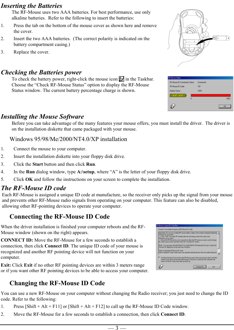   — 3 —Inserting the Batteries  The RF-Mouse uses two AAA batteries. For best performance, use only alkaline batteries.  Refer to the following to insert the batteries: 1.  Press the tab on the bottom of the mouse cover as shown here and remove the cover. 2.  Insert the two AAA batteries.  (The correct polarity is indicated on the battery compartment casing.) 3.  Replace the cover.   Checking the Batteries power To check the battery power, right-click the mouse icon   in the Taskbar. Choose the “Check RF-Mouse Status” option to display the RF-Mouse Status window. The current battery percentage charge is shown.  Installing the Mouse Software Before you can take advantage of the many features your mouse offers, you must install the driver.  The driver is on the installation diskette that came packaged with your mouse. Windows 95/98/Me/2000/NT4.0/XP installation 1.  Connect the mouse to your computer. 2.  Insert the installation diskette into your floppy disk drive. 3. Click the Start button and then click Run. 4. In the Run dialog window, type A:\setup, where “A” is the letter of your floppy disk drive. 5. Click OK and follow the instructions on your screen to complete the installation. The RF-Mouse ID code Each RF-Mouse is assigned a unique ID code at manufacture, so the receiver only picks up the signal from your mouse and prevents other RF-Mouse radio signals from operating on your computer. This feature can also be disabled, allowing other RF-pointing devices to operate your computer.  Connecting the RF-Mouse ID Code  When the driver installation is finished your computer reboots and the RF-Mouse window (shown on the right) appears. CONNECT ID: Move the RF-Mouse for a few seconds to establish a connection, then click Connect ID. The unique ID code of your mouse is recognized and another RF pointing device will not function on your computer. Exit: Click Exit if no other RF pointing devices are within 3 meters range or if you want other RF pointing devices to be able to access your computer.   Changing the RF-Mouse ID Code  You can use a new RF-Mouse on your computer without changing the Radio receiver; you just need to change the ID code. Refer to the following: 1.  Press [Shift + Alt + F11] or [Shift + Alt + F12] to call up the RF-Mouse ID Code window. 2.  Move the RF-Mouse for a few seconds to establish a connection, then click Connect ID. 