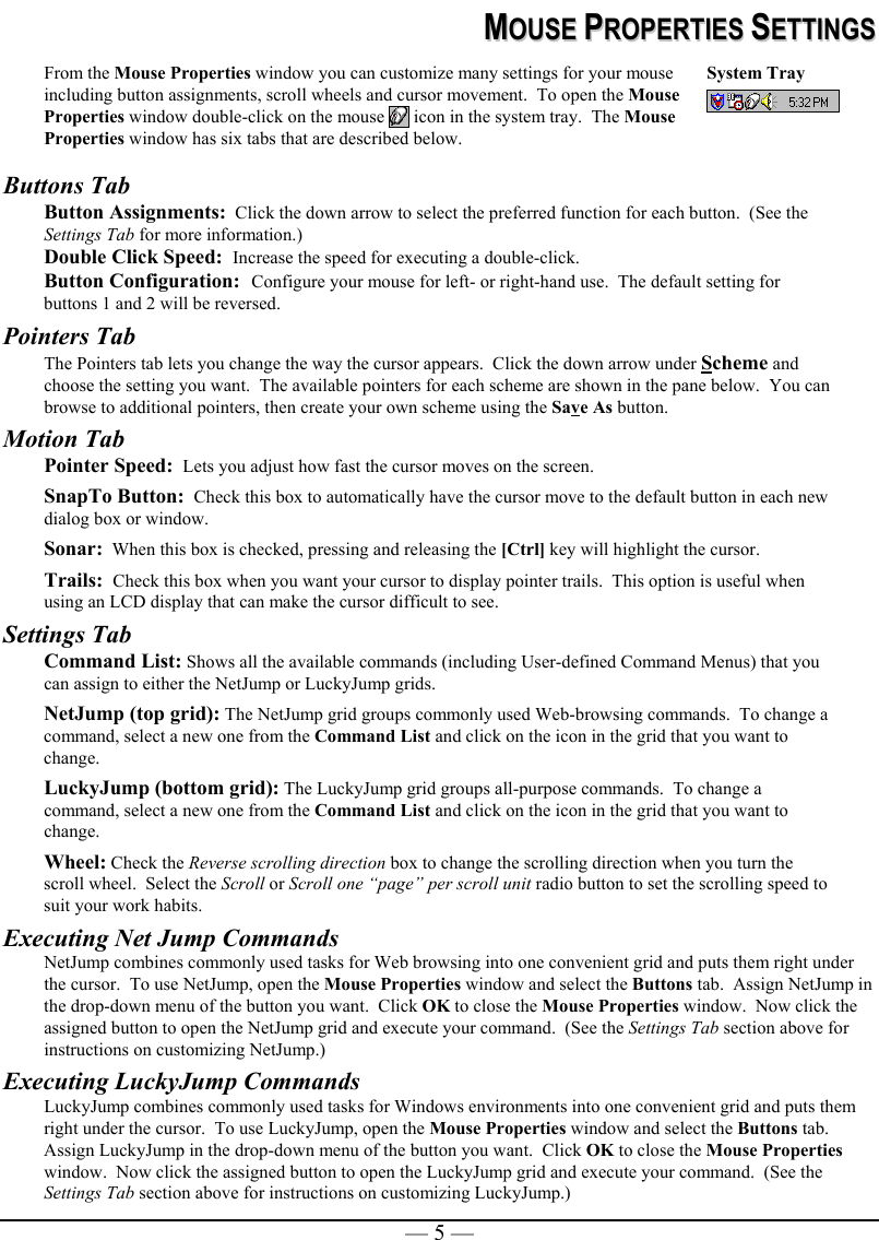   — 5 —MMOOUUSSEE  PPRROOPPEERRTTIIEESS  SSEETTTTIINNGGSS  From the Mouse Properties window you can customize many settings for your mouse including button assignments, scroll wheels and cursor movement.  To open the Mouse Properties window double-click on the mouse   icon in the system tray.  The Mouse Properties window has six tabs that are described below. System Tray   Buttons Tab Button Assignments:  Click the down arrow to select the preferred function for each button.  (See the Settings Tab for more information.) Double Click Speed:  Increase the speed for executing a double-click.  Button Configuration:  Configure your mouse for left- or right-hand use.  The default setting for buttons 1 and 2 will be reversed. Pointers Tab The Pointers tab lets you change the way the cursor appears.  Click the down arrow under Scheme and choose the setting you want.  The available pointers for each scheme are shown in the pane below.  You can browse to additional pointers, then create your own scheme using the Save As button.   Motion Tab Pointer Speed:  Lets you adjust how fast the cursor moves on the screen. SnapTo Button:  Check this box to automatically have the cursor move to the default button in each new dialog box or window. Sonar:  When this box is checked, pressing and releasing the [Ctrl] key will highlight the cursor. Trails:  Check this box when you want your cursor to display pointer trails.  This option is useful when using an LCD display that can make the cursor difficult to see. Settings Tab Command List: Shows all the available commands (including User-defined Command Menus) that you can assign to either the NetJump or LuckyJump grids. NetJump (top grid): The NetJump grid groups commonly used Web-browsing commands.  To change a command, select a new one from the Command List and click on the icon in the grid that you want to change. LuckyJump (bottom grid): The LuckyJump grid groups all-purpose commands.  To change a command, select a new one from the Command List and click on the icon in the grid that you want to change. Wheel: Check the Reverse scrolling direction box to change the scrolling direction when you turn the scroll wheel.  Select the Scroll or Scroll one “page” per scroll unit radio button to set the scrolling speed to suit your work habits.   Executing Net Jump Commands NetJump combines commonly used tasks for Web browsing into one convenient grid and puts them right under the cursor.  To use NetJump, open the Mouse Properties window and select the Buttons tab.  Assign NetJump in the drop-down menu of the button you want.  Click OK to close the Mouse Properties window.  Now click the assigned button to open the NetJump grid and execute your command.  (See the Settings Tab section above for instructions on customizing NetJump.) Executing LuckyJump Commands LuckyJump combines commonly used tasks for Windows environments into one convenient grid and puts them right under the cursor.  To use LuckyJump, open the Mouse Properties window and select the Buttons tab.  Assign LuckyJump in the drop-down menu of the button you want.  Click OK to close the Mouse Properties window.  Now click the assigned button to open the LuckyJump grid and execute your command.  (See the Settings Tab section above for instructions on customizing LuckyJump.)  