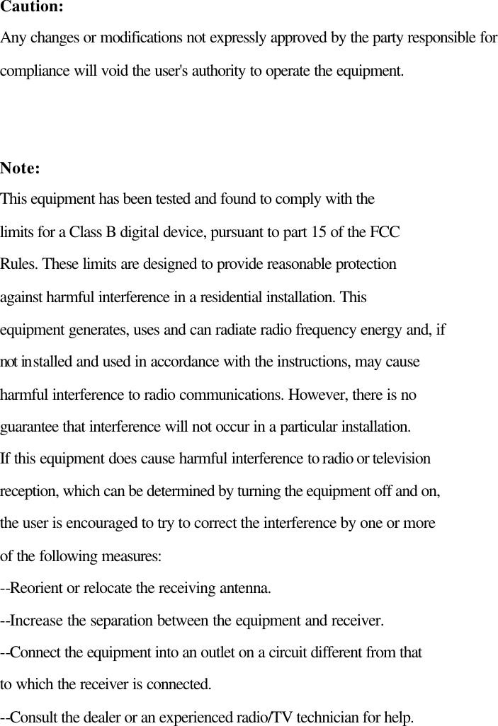  Caution: Any changes or modifications not expressly approved by the party responsible for   compliance will void the user&apos;s authority to operate the equipment.   Note:   This equipment has been tested and found to comply with the   limits for a Class B digital device, pursuant to part 15 of the FCC   Rules. These limits are designed to provide reasonable protection   against harmful interference in a residential installation. This   equipment generates, uses and can radiate radio frequency energy and, if   not installed and used in accordance with the instructions, may cause   harmful interference to radio communications. However, there is no   guarantee that interference will not occur in a particular installation.   If this equipment does cause harmful interference to radio or television   reception, which can be determined by turning the equipment off and on,   the user is encouraged to try to correct the interference by one or more   of the following measures: --Reorient or relocate the receiving antenna. --Increase the separation between the equipment and receiver. --Connect the equipment into an outlet on a circuit different from that   to which the receiver is connected. --Consult the dealer or an experienced radio/TV technician for help.  