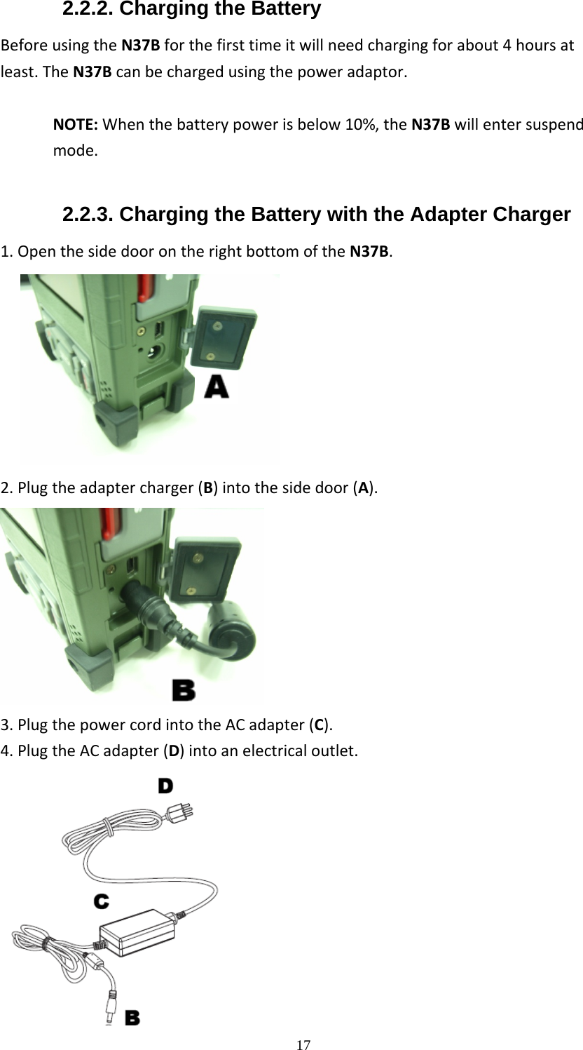  172.2.2. Charging the Battery BeforeusingtheN37Bforthefirsttimeitwillneedchargingforabout4hoursatleast.TheN37Bcanbechargedusingthepoweradaptor.NOTE:Whenthebatterypowerisbelow10%,theN37Bwillentersuspendmode. 2.2.3. Charging the Battery with the Adapter Charger 1.OpenthesidedoorontherightbottomoftheN37B.                    2.Plugtheadaptercharger(B)intothesidedoor(A). 3.PlugthepowercordintotheACadapter(C).4.PlugtheACadapter(D)intoanelectricaloutlet. 