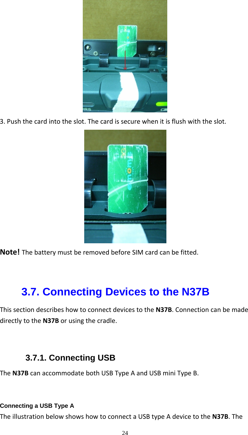  243.Pushthecardintotheslot.Thecardissecurewhenitisflushwiththeslot.                         Note!ThebatterymustberemovedbeforeSIMcardcanbefitted.  3.7. Connecting Devices to the N37B ThissectiondescribeshowtoconnectdevicestotheN37B.ConnectioncanbemadedirectlytotheN37Borusingthecradle.3.7.1. Connecting USB TheN37BcanaccommodatebothUSBTypeAandUSBminiTypeB.  Connecting a USB Type A TheillustrationbelowshowshowtoconnectaUSBtypeAdevicetotheN37B.The