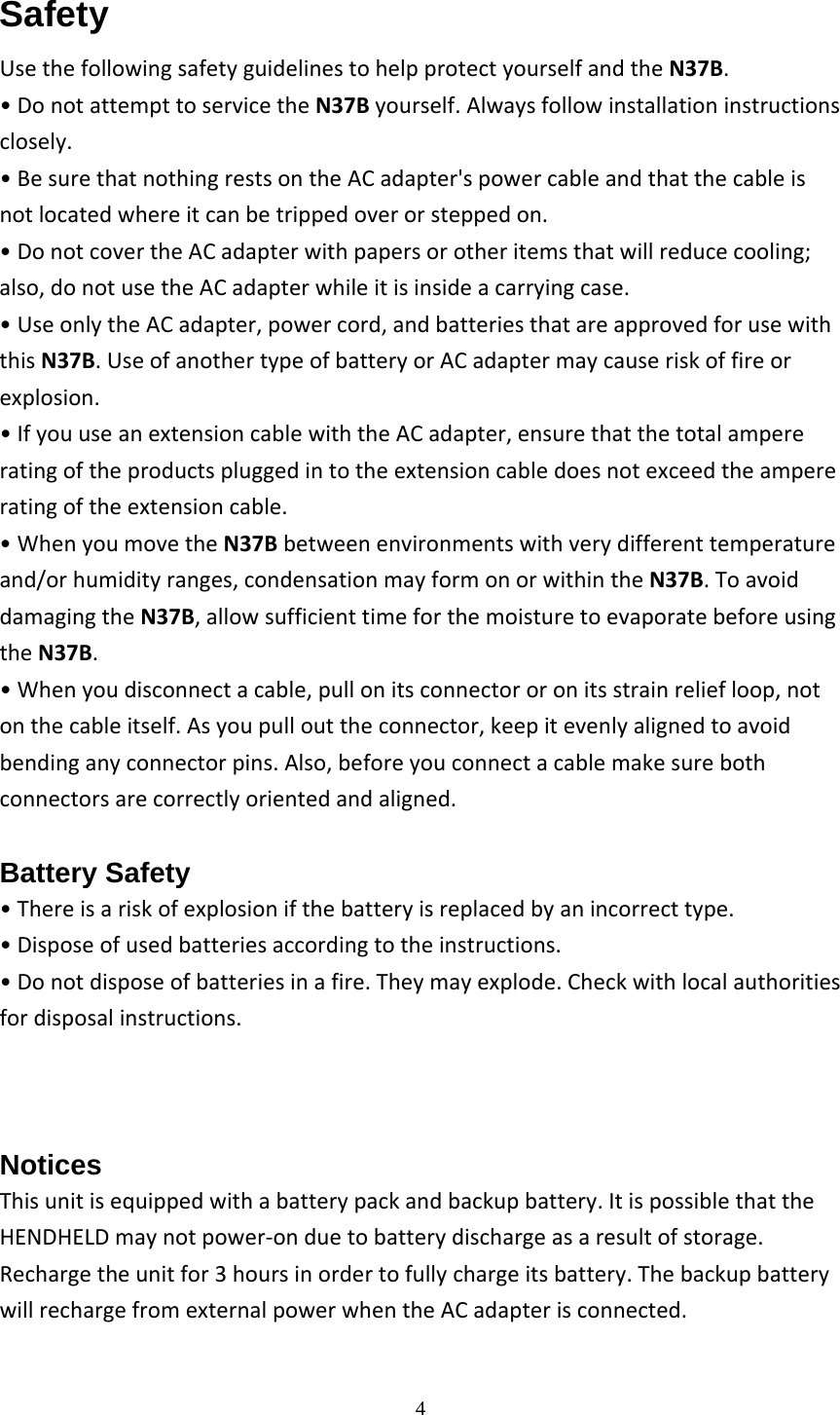  4 Safety UsethefollowingsafetyguidelinestohelpprotectyourselfandtheN37B.&bull;DonotattempttoservicetheN37Byourself.Alwaysfollowinstallationinstructionsclosely.&bull;BesurethatnothingrestsontheACadapter'spowercableandthatthecableisnotlocatedwhereitcanbetrippedoverorsteppedon.&bull;DonotcovertheACadapterwithpapersorotheritemsthatwillreducecooling;also,donotusetheACadapterwhileitisinsideacarryingcase.&bull;UseonlytheACadapter,powercord,andbatteriesthatareapprovedforusewiththisN37B.UseofanothertypeofbatteryorACadaptermaycauseriskoffireorexplosion.&bull;IfyouuseanextensioncablewiththeACadapter,ensurethatthetotalampereratingoftheproductspluggedintotheextensioncabledoesnotexceedtheampereratingoftheextensioncable.&bull;WhenyoumovetheN37Bbetweenenvironmentswithverydifferenttemperatureand/orhumidityranges,condensationmayformonorwithintheN37B.ToavoiddamagingtheN37B,allowsufficienttimeforthemoisturetoevaporatebeforeusingtheN37B.&bull;Whenyoudisconnectacable,pullonitsconnectororonitsstrainreliefloop,notonthecableitself.Asyoupullouttheconnector,keepitevenlyalignedtoavoidbendinganyconnectorpins.Also,beforeyouconnectacablemakesurebothconnectorsarecorrectlyorientedandaligned.Battery Safety &bull;Thereisariskofexplosionifthebatteryisreplacedbyanincorrecttype.&bull;Disposeofusedbatteriesaccordingtotheinstructions.&bull;Donotdisposeofbatteriesinafire.Theymayexplode.Checkwithlocalauthoritiesfordisposalinstructions.Notices Thisunitisequippedwithabatterypackandbackupbattery.ItispossiblethattheHENDHELDmaynotpower‐onduetobatterydischargeasaresultofstorage.Rechargetheunitfor3hoursinordertofullychargeitsbattery.ThebackupbatterywillrechargefromexternalpowerwhentheACadapterisconnected.