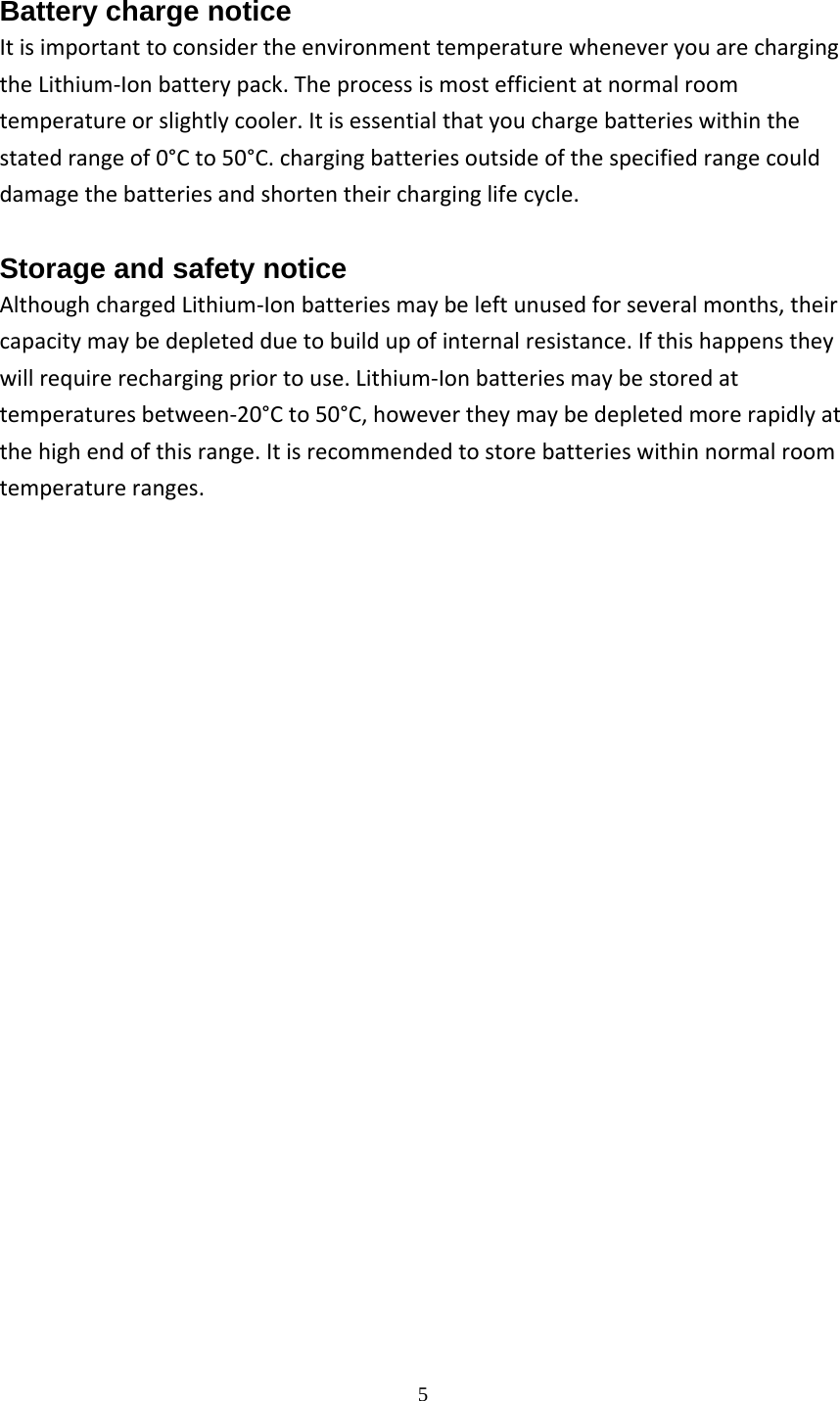  5Battery charge notice ItisimportanttoconsidertheenvironmenttemperaturewheneveryouarechargingtheLithium‐Ionbatterypack.Theprocessismostefficientatnormalroomtemperatureorslightlycooler.Itisessentialthatyouchargebatterieswithinthestatedrangeof0&deg;Cto50&deg;C.chargingbatteriesoutsideofthespecifiedrangecoulddamagethebatteriesandshortentheircharginglifecycle. Storage and safety notice AlthoughchargedLithium‐Ionbatteriesmaybeleftunusedforseveralmonths,theircapacitymaybedepletedduetobuildupofinternalresistance.Ifthishappenstheywillrequirerechargingpriortouse.Lithium‐Ionbatteriesmaybestoredattemperaturesbetween‐20&deg;Cto50&deg;C,howevertheymaybedepletedmorerapidlyatthehighendofthisrange.Itisrecommendedtostorebatterieswithinnormalroomtemperatureranges.                      