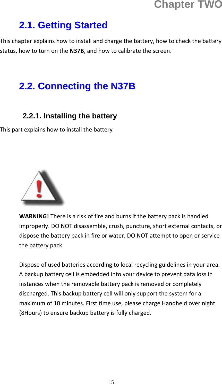  15Chapter TWO 2.1. Getting Started Thischapterexplainshowtoinstallandchargethebattery,howtocheckthebatterystatus,howtoturnontheN37B,andhowtocalibratethescreen.  2.2. Connecting the N37B  2.2.1. Installing the battery     Thispartexplainshowtoinstallthebattery.          WARNING!Thereisariskoffireandburnsifthebatterypackishandledimproperly.DONOTdisassemble,crush,puncture,shortexternalcontacts,ordisposethebatterypackinfireorwater.DONOTattempttoopenorservicethebatterypack.Disposeofusedbatteriesaccordingtolocalrecyclingguidelinesinyourarea.Abackupbatterycellisembeddedintoyourdevicetopreventdatalossininstanceswhentheremovablebatterypackisremovedorcompletelydischarged.Thisbackupbatterycellwillonlysupportthesystemforamaximumof10minutes.Firsttimeuse,pleasechargeHandheldovernight(8Hours)toensurebackupbatteryisfullycharged. 