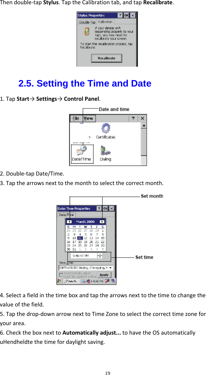  19Thendouble‐tapStylus.TaptheCalibrationtab,andtapRecalibrate.2.5. Setting the Time and Date 1.TapStart&rarr;Settings&rarr;ControlPanel.2.Double‐tapDate/Time.3.Tapthearrowsnexttothemonthtoselectthecorrectmonth.4.Selectafieldinthetimeboxandtapthearrowsnexttothetimetochangethevalueofthefield.5.Tapthedrop‐downarrownexttoTimeZonetoselectthecorrecttimezoneforyourarea.6.ChecktheboxnexttoAutomaticallyadjust...tohavetheOSautomaticallyuHendheldtethetimefordaylightsaving.