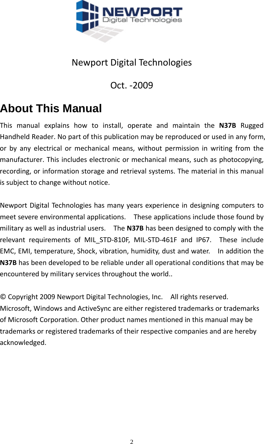  2NewportDigitalTechnologiesOct.‐2009About This Manual Thismanualexplainshowtoinstall,operateandmaintaintheN37BRuggedHandheldReader.Nopartofthispublicationmaybereproducedorusedinanyform,orbyanyelectricalormechanicalmeans,withoutpermissioninwritingfromthemanufacturer.Thisincludeselectronicormechanicalmeans,suchasphotocopying,recording,orinformationstorageandretrievalsystems.Thematerialinthismanualissubjecttochangewithoutnotice.NewportDigitalTechnologieshasmanyyearsexperienceindesigningcomputerstomeetsevereenvironmentalapplications.Theseapplicationsincludethosefoundbymilitaryaswellasindustrialusers.TheN37BhasbeendesignedtocomplywiththerelevantrequirementsofMIL_STD‐810F,MIL‐STD‐461FandIP67.TheseincludeEMC,EMI,temperature,Shock,vibration,humidity,dustandwater.InadditiontheN37Bhasbeendevelopedtobereliableunderalloperationalconditionsthatmaybeencounteredbymilitaryservicesthroughouttheworld..&copy;Copyright2009NewportDigitalTechnologies,Inc.Allrightsreserved.Microsoft,WindowsandActiveSyncareeitherregisteredtrademarksortrademarksofMicrosoftCorporation.Otherproductnamesmentionedinthismanualmaybetrademarksorregisteredtrademarksoftheirrespectivecompaniesandareherebyacknowledged.