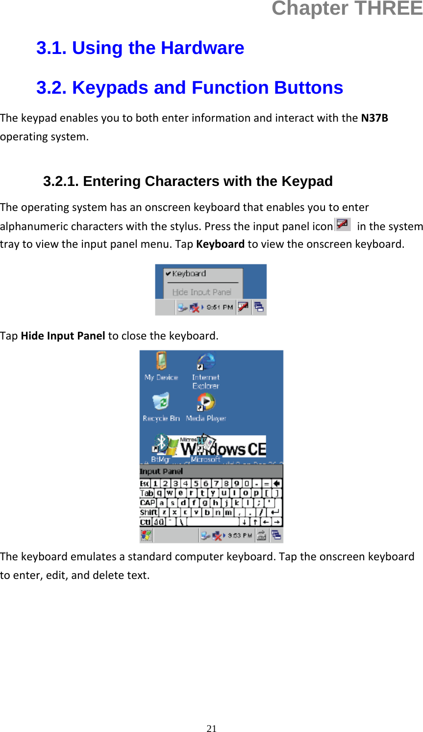  21Chapter THREE 3.1. Using the Hardware 3.2. Keypads and Function Buttons ThekeypadenablesyoutobothenterinformationandinteractwiththeN37Boperatingsystem. 3.2.1. Entering Characters with the Keypad Theoperatingsystemhasanonscreenkeyboardthatenablesyoutoenteralphanumericcharacterswiththestylus.Presstheinputpanelicon inthesystemtraytoviewtheinputpanelmenu.TapKeyboardtoviewtheonscreenkeyboard.TapHideInputPaneltoclosethekeyboard.Thekeyboardemulatesastandardcomputerkeyboard.Taptheonscreenkeyboardtoenter,edit,anddeletetext.     