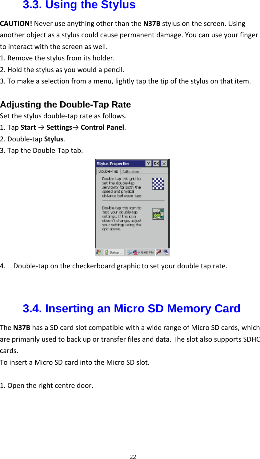  223.3. Using the Stylus CAUTION!NeveruseanythingotherthantheN37Bstylusonthescreen.Usinganotherobjectasastyluscouldcausepermanentdamage.Youcanuseyourfingertointeractwiththescreenaswell.1.Removethestylusfromitsholder.2.Holdthestylusasyouwouldapencil.3.Tomakeaselectionfromamenu,lightlytapthetipofthestylusonthatitem. Adjusting the Double-Tap Rate Setthestylusdouble‐taprateasfollows.1.TapStart&rarr;Settings&rarr;ControlPanel.2.Double‐tapStylus.3.TaptheDouble‐Taptab. 4.Double‐taponthecheckerboardgraphictosetyourdoubletaprate. 3.4. Inserting an Micro SD Memory Card TheN37BhasaSDcardslotcompatiblewithawiderangeofMicroSDcards,whichareprimarilyusedtobackuportransferfilesanddata.TheslotalsosupportsSDHCcards.ToinsertaMicroSDcardintotheMicroSDslot.1.Opentherightcentredoor.