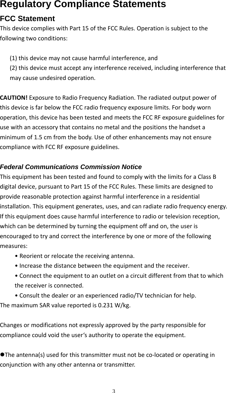  3Regulatory Compliance Statements FCC Statement ThisdevicecomplieswithPart15oftheFCCRules.Operationissubjecttothefollowingtwoconditions:(1)thisdevicemaynotcauseharmfulinterference,and(2)thisdevicemustacceptanyinterferencereceived,includinginterferencethatmaycauseundesiredoperation.CAUTION!ExposuretoRadioFrequencyRadiation.TheradiatedoutputpowerofthisdeviceisfarbelowtheFCCradiofrequencyexposurelimits.Forbodywornoperation,thisdevicehasbeentestedandmeetstheFCCRFexposureguidelinesforusewithanaccessorythatcontainsnometalandthepositionsthehandsetaminimumof1.5cmfromthebody.UseofotherenhancementsmaynotensurecompliancewithFCCRFexposureguidelines.  Federal Communications Commission Notice ThisequipmenthasbeentestedandfoundtocomplywiththelimitsforaClassBdigitaldevice,pursuanttoPart15oftheFCCRules.Theselimitsaredesignedtoprovidereasonableprotectionagainstharmfulinterferenceinaresidentialinstallation.Thisequipmentgenerates,uses,andcanradiateradiofrequencyenergy.Ifthisequipmentdoescauseharmfulinterferencetoradioortelevisionreception,whichcanbedeterminedbyturningtheequipmentoffandon,theuserisencouragedtotryandcorrecttheinterferencebyoneormoreofthefollowingmeasures:&bull; Reorientorrelocatethereceivingantenna.&bull;Increasethedistancebetweentheequipmentandthereceiver.&bull;Connecttheequipmenttoanoutletonacircuitdifferentfromthattowhichthereceiverisconnected.&bull;Consultthedealeroranexperiencedradio/TVtechnicianforhelp.ThemaximumSARvaluereportedis0.231W/kg.  Changesormodificationsnotexpresslyapprovedbythepartyresponsibleforcompliancecouldvoidtheuser&lsquo;sauthoritytooperatetheequipment.zTheantenna(s)usedforthistransmittermustnotbeco‐locatedoroperatinginconjunctionwithanyotherantennaortransmitter. 