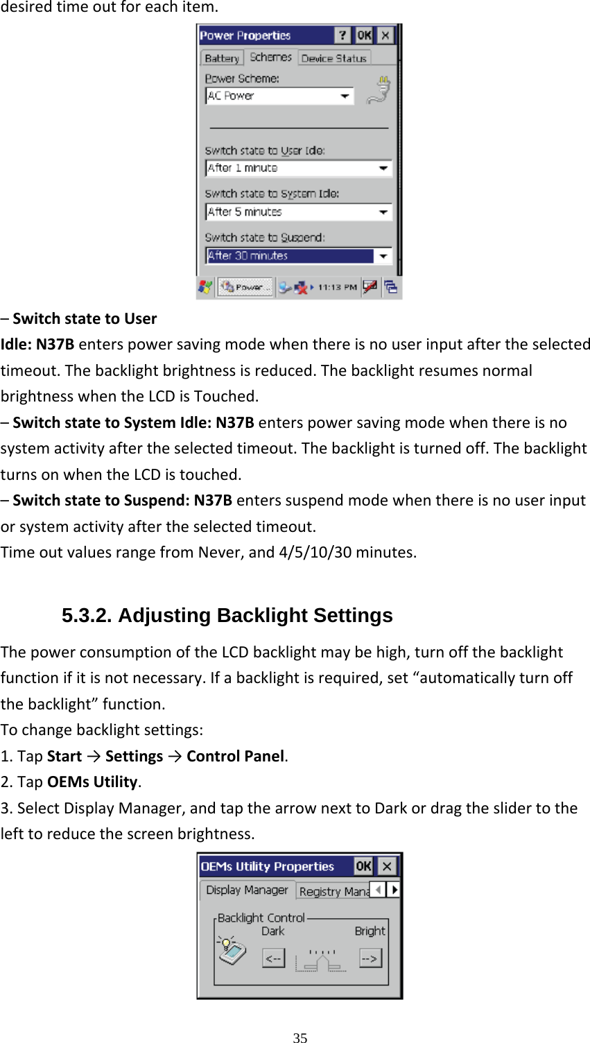  35desiredtimeoutforeachitem.&ndash;SwitchstatetoUserIdle:N37Benterspowersavingmodewhenthereisnouserinputaftertheselectedtimeout.Thebacklightbrightnessisreduced.ThebacklightresumesnormalbrightnesswhentheLCDisTouched.&ndash;SwitchstatetoSystemIdle:N37Benterspowersavingmodewhenthereisnosystemactivityaftertheselectedtimeout.Thebacklightisturnedoff.ThebacklightturnsonwhentheLCDistouched.&ndash;SwitchstatetoSuspend:N37Benterssuspendmodewhenthereisnouserinputorsystemactivityaftertheselectedtimeout.TimeoutvaluesrangefromNever,and4/5/10/30minutes. 5.3.2. Adjusting Backlight Settings ThepowerconsumptionoftheLCDbacklightmaybehigh,turnoffthebacklightfunctionifitisnotnecessary.Ifabacklightisrequired,set&ldquo;automaticallyturnoffthebacklight&rdquo;function.Tochangebacklightsettings:1.TapStart&rarr;Settings&rarr;ControlPanel.2.TapOEMsUtility.3.SelectDisplayManager,andtapthearrownexttoDarkordragtheslidertothelefttoreducethescreenbrightness. 