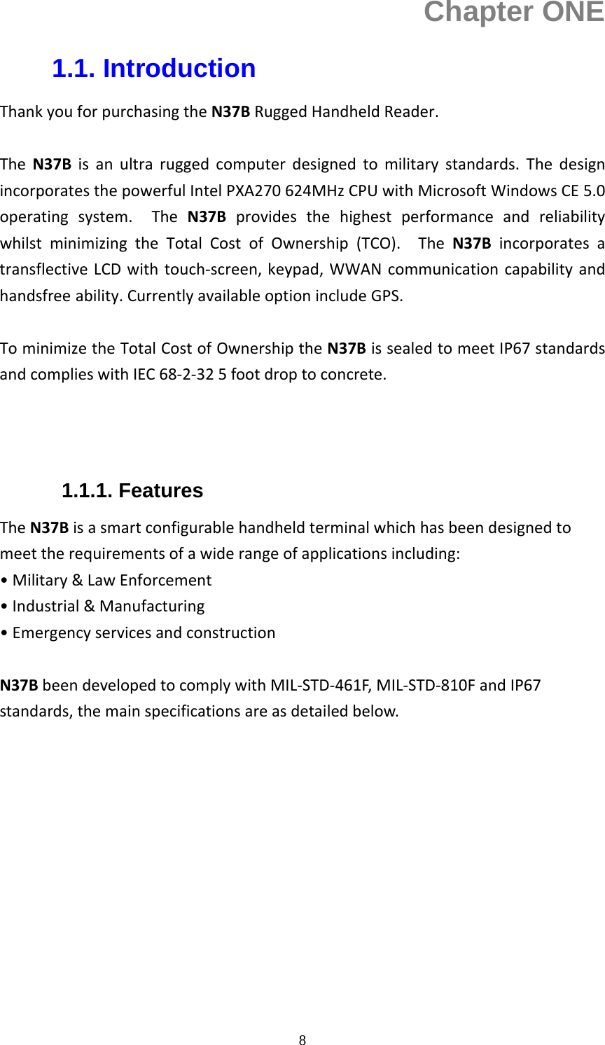  8Chapter ONE 1.1. Introduction ThankyouforpurchasingtheN37BRuggedHandheldReader.TheN37Bisanultraruggedcomputerdesignedtomilitarystandards.ThedesignincorporatesthepowerfulIntelPXA270624MHzCPUwithMicrosoftWindowsCE5.0operatingsystem.TheN37BprovidesthehighestperformanceandreliabilitywhilstminimizingtheTotalCostofOwnership(TCO).TheN37BincorporatesatransflectiveLCDwithtouch‐screen,keypad,WWANcommunicationcapabilityandhandsfree ability.CurrentlyavailableoptionincludeGPS.TominimizetheTotalCostofOwnershiptheN37BissealedtomeetIP67standardsandcomplieswithIEC68‐2‐325footdroptoconcrete.  1.1.1. Features TheN37Bisasmartconfigurablehandheldterminalwhichhasbeendesignedtomeettherequirementsofawiderangeofapplicationsincluding:&bull;Military&amp;LawEnforcement&bull;Industrial&amp;Manufacturing&bull;EmergencyservicesandconstructionN37BbeendevelopedtocomplywithMIL‐STD‐461F,MIL‐STD‐810FandIP67standards,themainspecificationsareasdetailedbelow.           