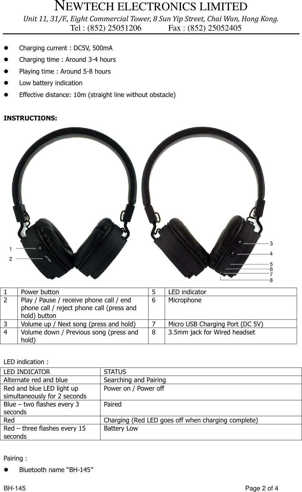 NEWTECH ELECTRONICS LIMITED Unit 11, 31/F., Eight Commercial Tower, 8 Sun Yip Street, Chai Wan, Hong Kong. Tel : (852) 25051206          Fax : (852) 25052405  BH-145                  Page 2 of 4  Charging current : DC5V, 500mA  Charging time : Around 3-4 hours  Playing time : Around 5-8 hours    Low battery indication    Effective distance: 10m (straight line without obstacle)    INSTRUCTIONS:  1 Power button   5 LED indicator 2 Play / Pause / receive phone call / end phone call / reject phone call (press and hold) button 6 Microphone 3 Volume up / Next song (press and hold) 7 Micro USB Charging Port (DC 5V) 4 Volume down / Previous song (press and hold) 8 3.5mm jack for Wired headset  LED indication :   LED INDICATOR STATUS Alternate red and blue Searching and Pairing Red and blue LED light up simultaneously for 2 seconds Power on / Power off Blue – two flashes every 3 seconds Paired Red Charging (Red LED goes off when charging complete) Red – three flashes every 15 seconds Battery Low  Pairing :  Bluetooth name “BH-145” 