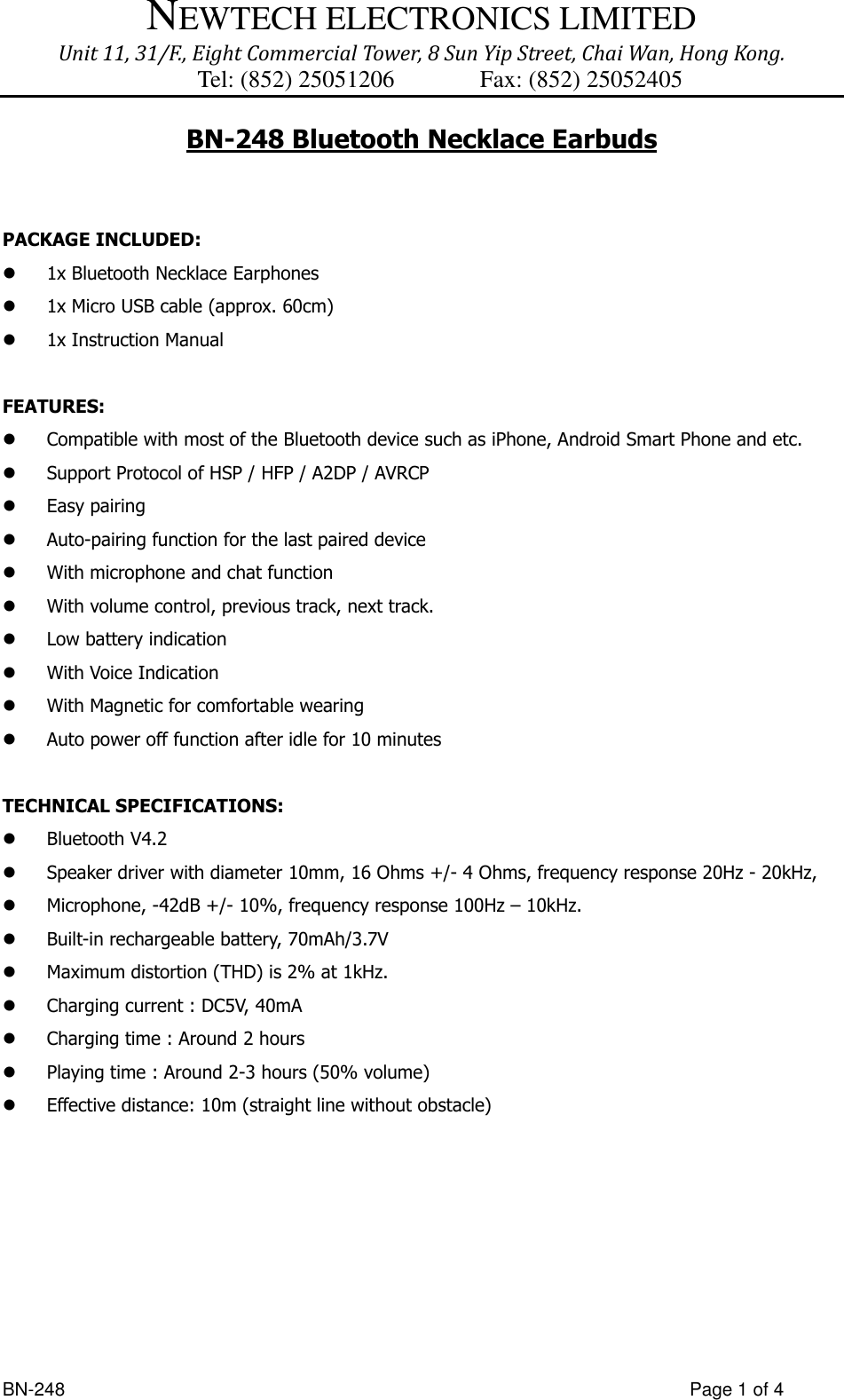 NEWTECH ELECTRONICS LIMITED Unit 11, 31/F., Eight Commercial Tower, 8 Sun Yip Street, Chai Wan, Hong Kong. Tel: (852) 25051206          Fax: (852) 25052405  BN-248                  Page 1 of 4 BN-248 Bluetooth Necklace Earbuds   PACKAGE INCLUDED:    1x Bluetooth Necklace Earphones  1x Micro USB cable (approx. 60cm)  1x Instruction Manual  FEATURES:  Compatible with most of the Bluetooth device such as iPhone, Android Smart Phone and etc.    Support Protocol of HSP / HFP / A2DP / AVRCP    Easy pairing  Auto-pairing function for the last paired device  With microphone and chat function  With volume control, previous track, next track.  Low battery indication  With Voice Indication  With Magnetic for comfortable wearing  Auto power off function after idle for 10 minutes  TECHNICAL SPECIFICATIONS:    Bluetooth V4.2  Speaker driver with diameter 10mm, 16 Ohms +/- 4 Ohms, frequency response 20Hz - 20kHz,    Microphone, -42dB +/- 10%, frequency response 100Hz – 10kHz.    Built-in rechargeable battery, 70mAh/3.7V  Maximum distortion (THD) is 2% at 1kHz.  Charging current : DC5V, 40mA  Charging time : Around 2 hours  Playing time : Around 2-3 hours (50% volume)  Effective distance: 10m (straight line without obstacle)          