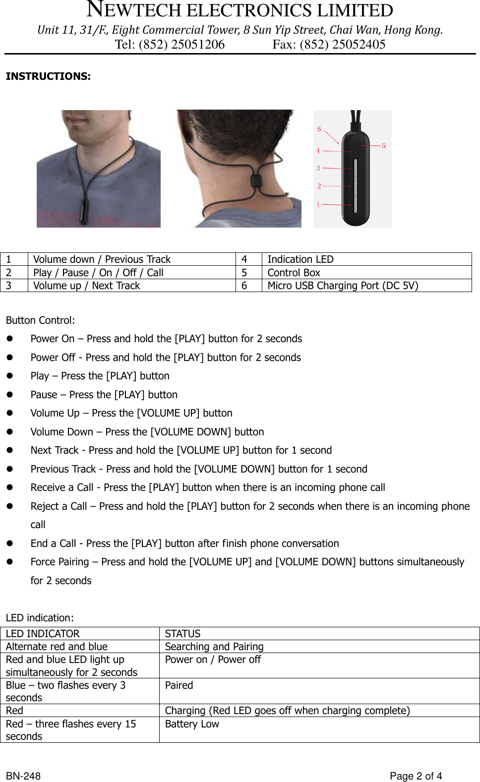 NEWTECH ELECTRONICS LIMITED Unit 11, 31/F., Eight Commercial Tower, 8 Sun Yip Street, Chai Wan, Hong Kong. Tel: (852) 25051206          Fax: (852) 25052405  BN-248                  Page 2 of 4 INSTRUCTIONS:              1 Volume down / Previous Track 4 Indication LED 2 Play / Pause / On / Off / Call   5 Control Box 3 Volume up / Next Track 6 Micro USB Charging Port (DC 5V)  Button Control:  Power On – Press and hold the [PLAY] button for 2 seconds  Power Off - Press and hold the [PLAY] button for 2 seconds  Play – Press the [PLAY] button  Pause – Press the [PLAY] button  Volume Up – Press the [VOLUME UP] button  Volume Down – Press the [VOLUME DOWN] button  Next Track - Press and hold the [VOLUME UP] button for 1 second  Previous Track - Press and hold the [VOLUME DOWN] button for 1 second  Receive a Call - Press the [PLAY] button when there is an incoming phone call  Reject a Call – Press and hold the [PLAY] button for 2 seconds when there is an incoming phone call  End a Call - Press the [PLAY] button after finish phone conversation  Force Pairing – Press and hold the [VOLUME UP] and [VOLUME DOWN] buttons simultaneously for 2 seconds  LED indication: LED INDICATOR STATUS Alternate red and blue Searching and Pairing Red and blue LED light up simultaneously for 2 seconds Power on / Power off Blue – two flashes every 3 seconds Paired Red Charging (Red LED goes off when charging complete) Red – three flashes every 15 seconds Battery Low  
