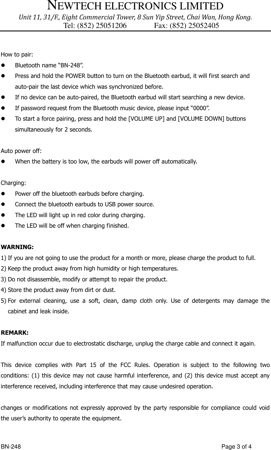 NEWTECH ELECTRONICS LIMITED Unit 11, 31/F., Eight Commercial Tower, 8 Sun Yip Street, Chai Wan, Hong Kong. Tel: (852) 25051206          Fax: (852) 25052405  BN-248                  Page 3 of 4  How to pair:  Bluetooth name “BN-248”.  Press and hold the POWER button to turn on the Bluetooth earbud, it will first search and auto-pair the last device which was synchronized before.  If no device can be auto-paired, the Bluetooth earbud will start searching a new device.  If password request from the Bluetooth music device, please input “0000”.  To start a force pairing, press and hold the [VOLUME UP] and [VOLUME DOWN] buttons simultaneously for 2 seconds.  Auto power off:  When the battery is too low, the earbuds will power off automatically.    Charging:  Power off the bluetooth earbuds before charging.  Connect the bluetooth earbuds to USB power source.  The LED will light up in red color during charging.    The LED will be off when charging finished.  WARNING: 1) If you are not going to use the product for a month or more, please charge the product to full.   2) Keep the product away from high humidity or high temperatures. 3) Do not disassemble, modify or attempt to repair the product. 4) Store the product away from dirt or dust. 5) For  external  cleaning,  use  a  soft,  clean,  damp  cloth  only.  Use  of  detergents  may  damage  the cabinet and leak inside.  REMARK: If malfunction occur due to electrostatic discharge, unplug the charge cable and connect it again.  This  device  complies  with  Part  15  of  the  FCC  Rules.  Operation  is  subject  to  the  following  two conditions: (1) this device  may  not  cause  harmful interference, and (2) this device must accept any interference received, including interference that may cause undesired operation.  changes or modifications not expressly approved by the party responsible for compliance could  void the user’s authority to operate the equipment.  
