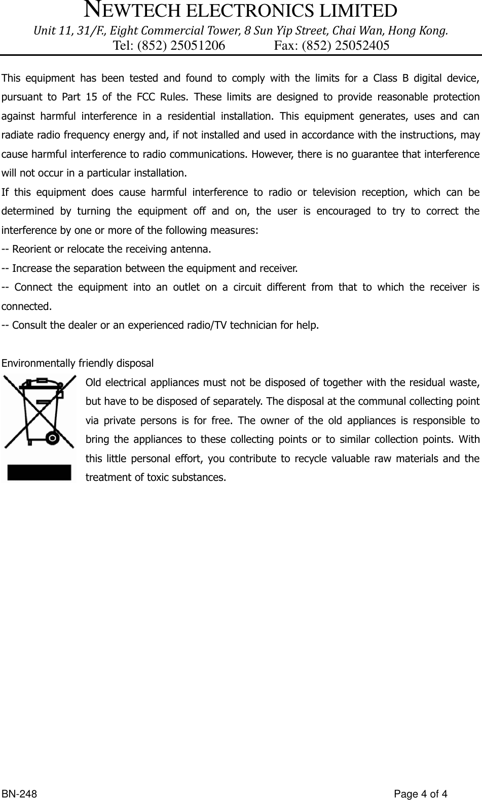 NEWTECH ELECTRONICS LIMITED Unit 11, 31/F., Eight Commercial Tower, 8 Sun Yip Street, Chai Wan, Hong Kong. Tel: (852) 25051206          Fax: (852) 25052405  BN-248                  Page 4 of 4 This  equipment  has  been  tested  and  found  to  comply  with  the  limits  for  a  Class  B  digital  device, pursuant  to  Part  15  of  the  FCC  Rules.  These  limits  are  designed  to  provide  reasonable  protection against  harmful  interference  in  a  residential  installation.  This  equipment  generates,  uses  and  can radiate radio frequency energy and, if not installed and used in accordance with the instructions, may cause harmful interference to radio communications. However, there is no guarantee that interference will not occur in a particular installation. If  this  equipment  does  cause  harmful  interference  to  radio  or  television  reception,  which  can  be determined  by  turning  the  equipment  off  and  on,  the  user  is  encouraged  to  try  to  correct  the interference by one or more of the following measures: -- Reorient or relocate the receiving antenna. -- Increase the separation between the equipment and receiver. --  Connect  the  equipment  into  an  outlet  on  a  circuit  different  from  that  to  which  the  receiver  is connected. -- Consult the dealer or an experienced radio/TV technician for help.  Environmentally friendly disposal Old electrical appliances must not be disposed of together with the residual waste, but have to be disposed of separately. The disposal at the communal collecting point via  private  persons  is  for  free.  The  owner  of  the  old  appliances  is  responsible  to bring  the  appliances  to  these collecting  points  or  to  similar  collection  points.  With this little  personal effort, you  contribute to  recycle  valuable raw  materials  and  the treatment of toxic substances.       