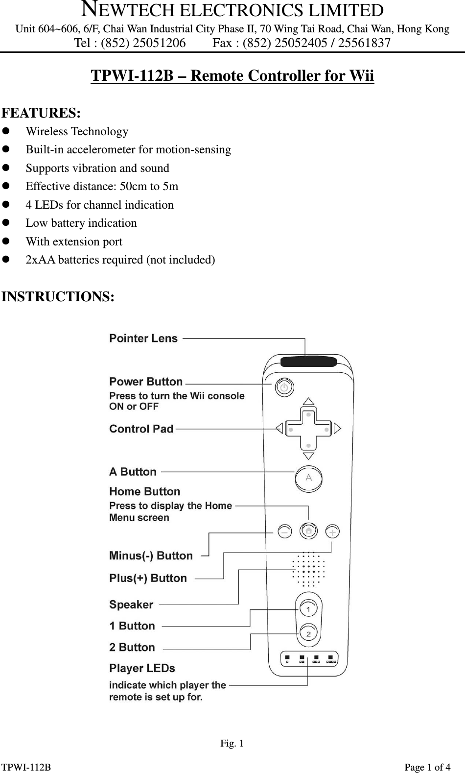 NEWTECH ELECTRONICS LIMITED Unit 604~606, 6/F, Chai Wan Industrial City Phase II, 70 Wing Tai Road, Chai Wan, Hong Kong Tel : (852) 25051206        Fax : (852) 25052405 / 25561837  TPWI-112B                      Page 1 of 4 TPWI-112B – Remote Controller for Wii  FEATURES:    Wireless Technology  Built-in accelerometer for motion-sensing  Supports vibration and sound  Effective distance: 50cm to 5m  4 LEDs for channel indication  Low battery indication  With extension port  2xAA batteries required (not included)  INSTRUCTIONS:  Fig. 1 