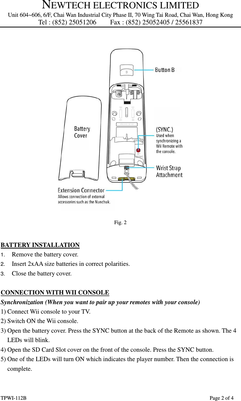 NEWTECH ELECTRONICS LIMITED Unit 604~606, 6/F, Chai Wan Industrial City Phase II, 70 Wing Tai Road, Chai Wan, Hong Kong Tel : (852) 25051206        Fax : (852) 25052405 / 25561837  TPWI-112B                      Page 2 of 4   Fig. 2  BATTERY INSTALLATION 1.  Remove the battery cover. 2.  Insert 2xAA size batteries in correct polarities. 3.  Close the battery cover.  CONNECTION WITH WII CONSOLE Synchronization (When you want to pair up your remotes with your console) 1) Connect Wii console to your TV. 2) Switch ON the Wii console. 3) Open the battery cover. Press the SYNC button at the back of the Remote as shown. The 4 LEDs will blink. 4) Open the SD Card Slot cover on the front of the console. Press the SYNC button. 5) One of the LEDs will turn ON which indicates the player number. Then the connection is complete.  