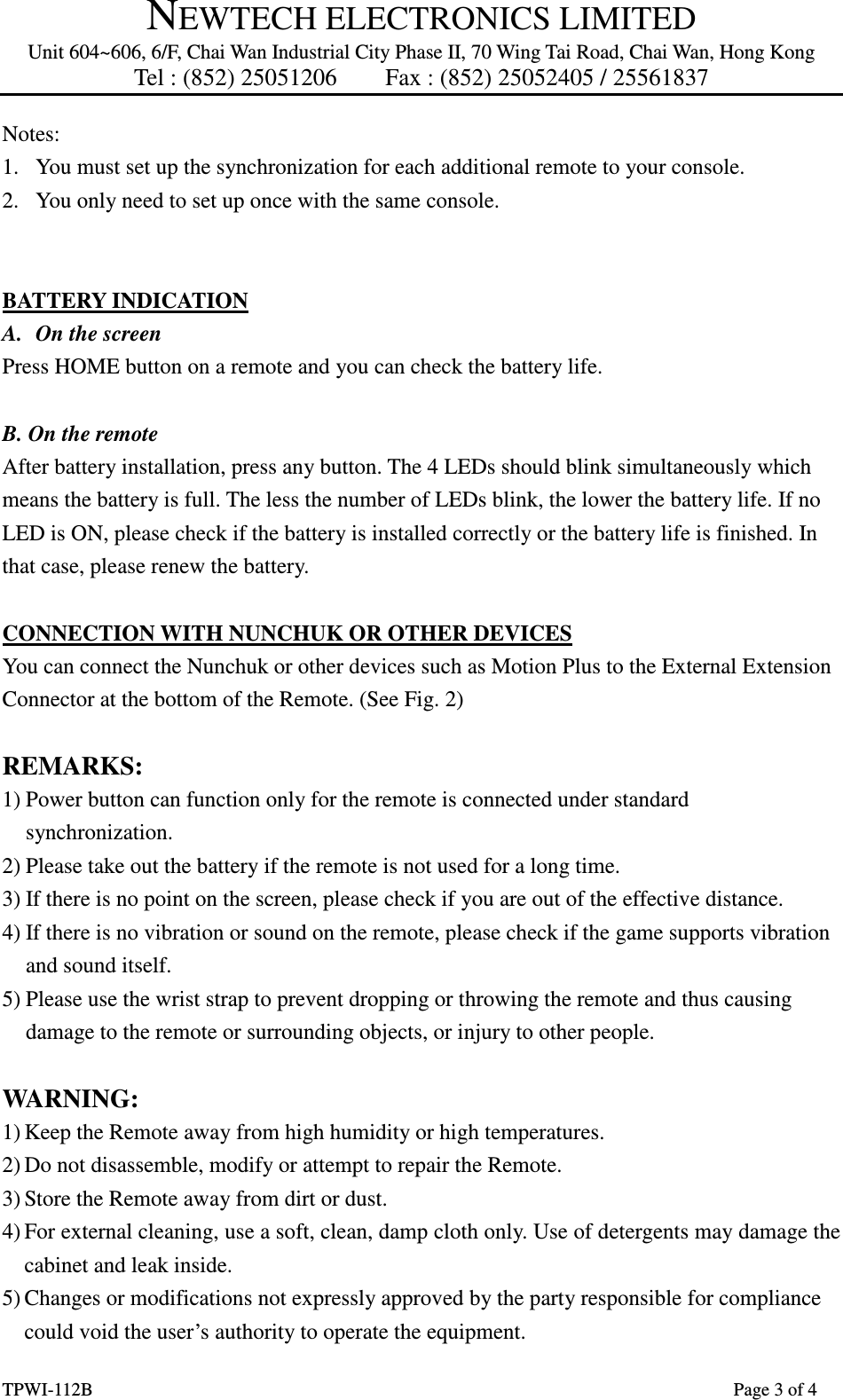 NEWTECH ELECTRONICS LIMITED Unit 604~606, 6/F, Chai Wan Industrial City Phase II, 70 Wing Tai Road, Chai Wan, Hong Kong Tel : (852) 25051206        Fax : (852) 25052405 / 25561837  TPWI-112B                      Page 3 of 4 Notes:   1. You must set up the synchronization for each additional remote to your console. 2. You only need to set up once with the same console.     BATTERY INDICATION A. On the screen Press HOME button on a remote and you can check the battery life.  B. On the remote After battery installation, press any button. The 4 LEDs should blink simultaneously which means the battery is full. The less the number of LEDs blink, the lower the battery life. If no LED is ON, please check if the battery is installed correctly or the battery life is finished. In that case, please renew the battery.  CONNECTION WITH NUNCHUK OR OTHER DEVICES You can connect the Nunchuk or other devices such as Motion Plus to the External Extension Connector at the bottom of the Remote. (See Fig. 2)  REMARKS: 1) Power button can function only for the remote is connected under standard synchronization. 2) Please take out the battery if the remote is not used for a long time. 3) If there is no point on the screen, please check if you are out of the effective distance. 4) If there is no vibration or sound on the remote, please check if the game supports vibration and sound itself. 5) Please use the wrist strap to prevent dropping or throwing the remote and thus causing damage to the remote or surrounding objects, or injury to other people.  WARNING: 1) Keep the Remote away from high humidity or high temperatures. 2) Do not disassemble, modify or attempt to repair the Remote. 3) Store the Remote away from dirt or dust. 4) For external cleaning, use a soft, clean, damp cloth only. Use of detergents may damage the cabinet and leak inside. 5) Changes or modifications not expressly approved by the party responsible for compliance could void the user’s authority to operate the equipment. 