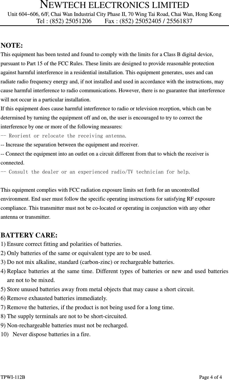 NEWTECH ELECTRONICS LIMITED Unit 604~606, 6/F, Chai Wan Industrial City Phase II, 70 Wing Tai Road, Chai Wan, Hong Kong Tel : (852) 25051206        Fax : (852) 25052405 / 25561837  TPWI-112B                      Page 4 of 4  NOTE:   This equipment has been tested and found to comply with the limits for a Class B digital device, pursuant to Part 15 of the FCC Rules. These limits are designed to provide reasonable protection against harmful interference in a residential installation. This equipment generates, uses and can radiate radio frequency energy and, if not installed and used in accordance with the instructions, may cause harmful interference to radio communications. However, there is no guarantee that interference will not occur in a particular installation.   If this equipment does cause harmful interference to radio or television reception, which can be determined by turning the equipment off and on, the user is encouraged to try to correct the interference by one or more of the following measures:   -- Reorient or relocate the receiving antenna. -- Increase the separation between the equipment and receiver.   -- Connect the equipment into an outlet on a circuit different from that to which the receiver is connected.   -- Consult the dealer or an experienced radio/TV technician for help.  This equipment complies with FCC radiation exposure limits set forth for an uncontrolled environment. End user must follow the specific operating instructions for satisfying RF exposure compliance. This transmitter must not be co-located or operating in conjunction with any other antenna or transmitter.  BATTERY CARE: 1) Ensure correct fitting and polarities of batteries. 2) Only batteries of the same or equivalent type are to be used. 3) Do not mix alkaline, standard (carbon-zinc) or rechargeable batteries. 4) Replace batteries at  the  same time. Different types of batteries or new  and used batteries are not to be mixed. 5) Store unused batteries away from metal objects that may cause a short circuit. 6) Remove exhausted batteries immediately. 7) Remove the batteries, if the product is not being used for a long time. 8) The supply terminals are not to be short-circuited. 9) Non-rechargeable batteries must not be recharged. 10) Never dispose batteries in a fire.    