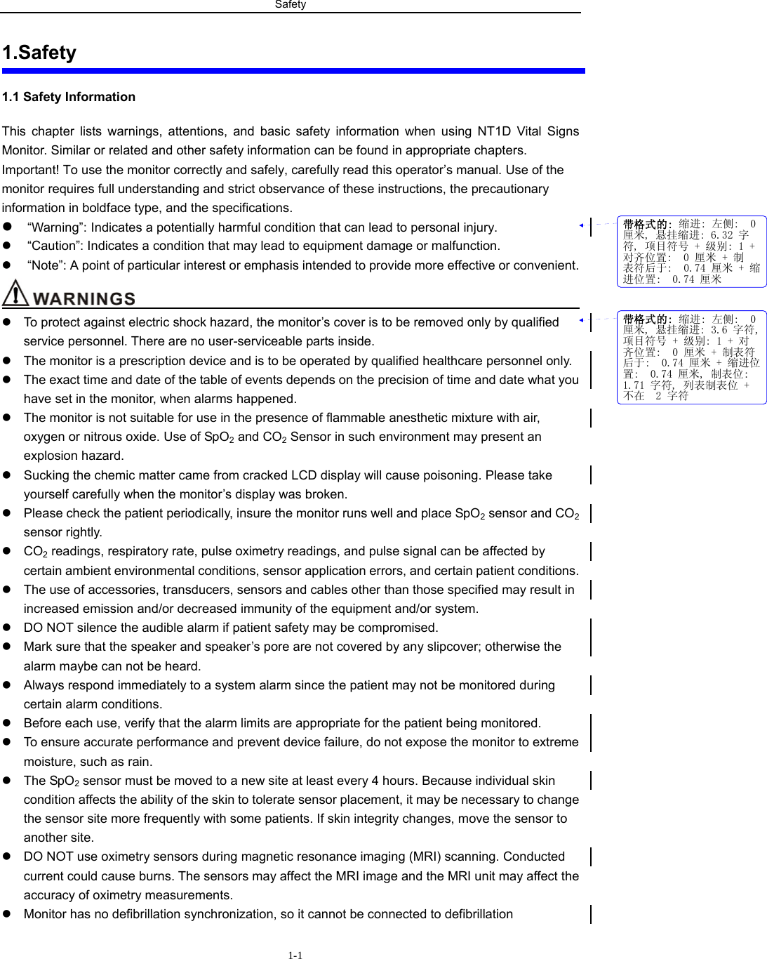 Safety                       1-11.Safety 1.1 Safety Information This chapter lists warnings, attentions, and basic safety information when using NT1D Vital Signs Monitor. Similar or related and other safety information can be found in appropriate chapters.   Important! To use the monitor correctly and safely, carefully read this operator’s manual. Use of the monitor requires full understanding and strict observance of these instructions, the precautionary information in boldface type, and the specifications. z “Warning”: Indicates a potentially harmful condition that can lead to personal injury. z  “Caution”: Indicates a condition that may lead to equipment damage or malfunction. z  “Note”: A point of particular interest or emphasis intended to provide more effective or convenient.                                          z  To protect against electric shock hazard, the monitor’s cover is to be removed only by qualified service personnel. There are no user-serviceable parts inside. z  The monitor is a prescription device and is to be operated by qualified healthcare personnel only. z  The exact time and date of the table of events depends on the precision of time and date what you have set in the monitor, when alarms happened. z  The monitor is not suitable for use in the presence of flammable anesthetic mixture with air, oxygen or nitrous oxide. Use of SpO2 and CO2 Sensor in such environment may present an explosion hazard. z  Sucking the chemic matter came from cracked LCD display will cause poisoning. Please take yourself carefully when the monitor’s display was broken.   z  Please check the patient periodically, insure the monitor runs well and place SpO2 sensor and CO2 sensor rightly.   z CO2 readings, respiratory rate, pulse oximetry readings, and pulse signal can be affected by certain ambient environmental conditions, sensor application errors, and certain patient conditions. z  The use of accessories, transducers, sensors and cables other than those specified may result in increased emission and/or decreased immunity of the equipment and/or system. z  DO NOT silence the audible alarm if patient safety may be compromised. z  Mark sure that the speaker and speaker’s pore are not covered by any slipcover; otherwise the alarm maybe can not be heard.   z  Always respond immediately to a system alarm since the patient may not be monitored during certain alarm conditions. z  Before each use, verify that the alarm limits are appropriate for the patient being monitored. z  To ensure accurate performance and prevent device failure, do not expose the monitor to extreme moisture, such as rain. z The SpO2 sensor must be moved to a new site at least every 4 hours. Because individual skin condition affects the ability of the skin to tolerate sensor placement, it may be necessary to change the sensor site more frequently with some patients. If skin integrity changes, move the sensor to another site. z  DO NOT use oximetry sensors during magnetic resonance imaging (MRI) scanning. Conducted current could cause burns. The sensors may affect the MRI image and the MRI unit may affect the accuracy of oximetry measurements. z  Monitor has no defibrillation synchronization, so it cannot be connected to defibrillation 带格式的: 缩进: 左侧:  0厘米, 悬挂缩进: 6.32 字符, 项目符号 + 级别: 1 +对齐位置:  0 厘米 + 制表符后于:  0.74 厘米 + 缩进位置:  0.74 厘米带格式的: 缩进: 左侧:  0厘米, 悬挂缩进: 3.6 字符,项目符号 + 级别: 1 + 对齐位置:  0 厘米 + 制表符后于:  0.74 厘米 + 缩进位置:  0.74 厘米, 制表位: 1.71 字符, 列表制表位 +不在  2 字符