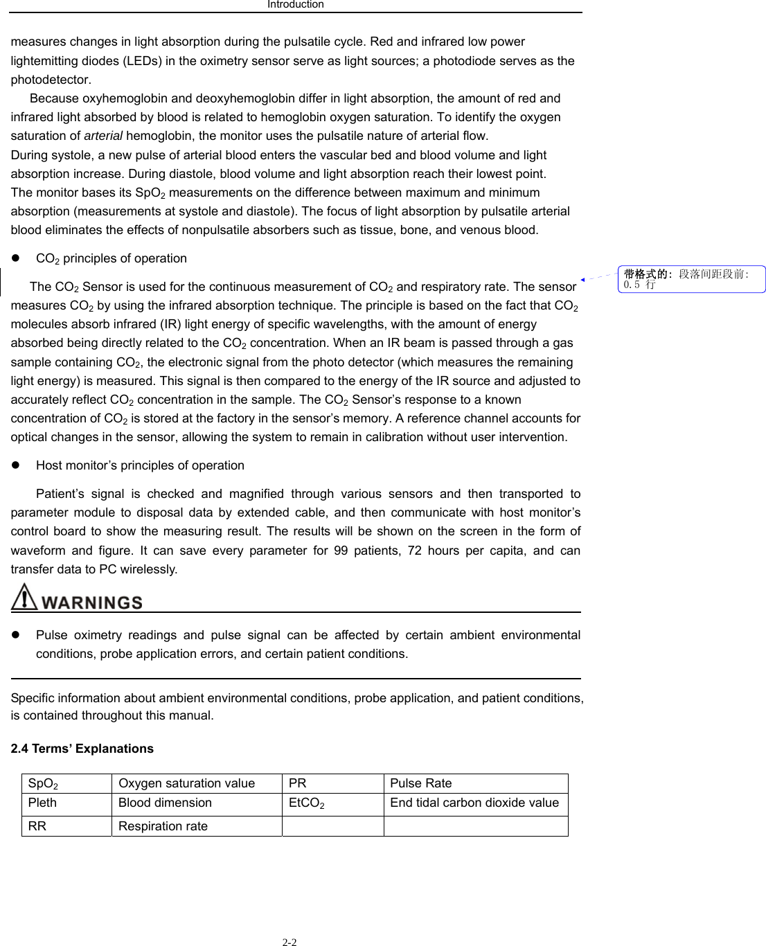 Introduction                          2-2measures changes in light absorption during the pulsatile cycle. Red and infrared low power lightemitting diodes (LEDs) in the oximetry sensor serve as light sources; a photodiode serves as the photodetector. Because oxyhemoglobin and deoxyhemoglobin differ in light absorption, the amount of red and infrared light absorbed by blood is related to hemoglobin oxygen saturation. To identify the oxygen saturation of arterial hemoglobin, the monitor uses the pulsatile nature of arterial flow. During systole, a new pulse of arterial blood enters the vascular bed and blood volume and light absorption increase. During diastole, blood volume and light absorption reach their lowest point. The monitor bases its SpO2 measurements on the difference between maximum and minimum absorption (measurements at systole and diastole). The focus of light absorption by pulsatile arterial blood eliminates the effects of nonpulsatile absorbers such as tissue, bone, and venous blood. z CO2 principles of operation The CO2 Sensor is used for the continuous measurement of CO2 and respiratory rate. The sensor measures CO2 by using the infrared absorption technique. The principle is based on the fact that CO2 molecules absorb infrared (IR) light energy of specific wavelengths, with the amount of energy absorbed being directly related to the CO2 concentration. When an IR beam is passed through a gas sample containing CO2, the electronic signal from the photo detector (which measures the remaining light energy) is measured. This signal is then compared to the energy of the IR source and adjusted to accurately reflect CO2 concentration in the sample. The CO2 Sensor’s response to a known concentration of CO2 is stored at the factory in the sensor’s memory. A reference channel accounts for optical changes in the sensor, allowing the system to remain in calibration without user intervention. z  Host monitor’s principles of operation Patient’s signal is checked and magnified through various sensors and then transported to parameter module to disposal data by extended cable, and then communicate with host monitor’s control board to show the measuring result. The results will be shown on the screen in the form of waveform and figure. It can save every parameter for 99 patients, 72 hours per capita, and can transfer data to PC wirelessly.                                         z  Pulse oximetry readings and pulse signal can be affected by certain ambient environmental conditions, probe application errors, and certain patient conditions.                                                                                             Specific information about ambient environmental conditions, probe application, and patient conditions, is contained throughout this manual. 2.4 Terms’ Explanations SpO2  Oxygen saturation value  PR  Pulse Rate Pleth Blood dimension  EtCO2  End tidal carbon dioxide value RR Respiration rate       带格式的: 段落间距段前:0.5 行