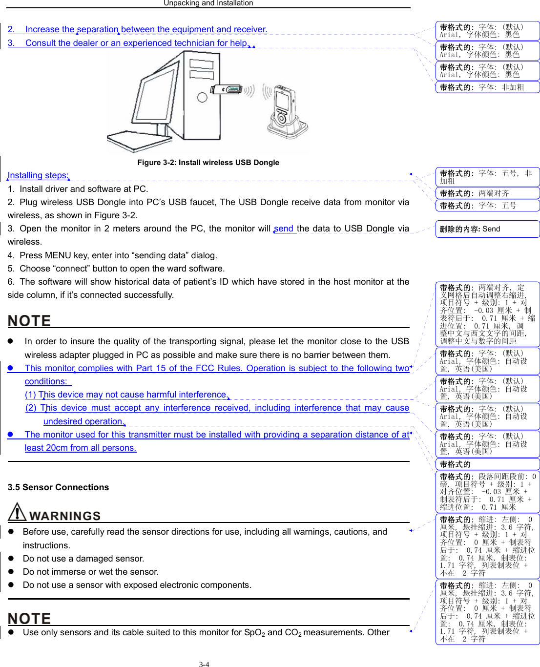 Unpacking and Installation                        3-42.  Increase the separation between the equipment and receiver. 3.  Consult the dealer or an experienced technician for help.    Figure 3-2: Install wireless USB Dongle Installing steps: 1.  Install driver and software at PC. 2.  Plug wireless USB Dongle into PC’s USB faucet, The USB Dongle receive data from monitor via wireless, as shown in Figure 3-2. 3.  Open the monitor in 2 meters around the PC, the monitor will send the data to USB Dongle via wireless.  4.  Press MENU key, enter into “sending data” dialog. 5.  Choose “connect” button to open the ward software. 6.  The software will show historical data of patient’s ID which have stored in the host monitor at the             side column, if it’s connected successfully.                                               z  In order to insure the quality of the transporting signal, please let the monitor close to the USB wireless adapter plugged in PC as possible and make sure there is no barrier between them. z  This monitor complies with Part 15 of the FCC Rules. Operation is subject to the following two conditions:   (1) This device may not cause harmful interference. (2) This device must accept any interference received, including interference that may cause undesired operation. z  The monitor used for this transmitter must be installed with providing a separation distance of at least 20cm from all persons.                                                                                             3.5 Sensor Connections                                         z  Before use, carefully read the sensor directions for use, including all warnings, cautions, and instructions. z  Do not use a damaged sensor. z  Do not immerse or wet the sensor. z  Do not use a sensor with exposed electronic components.                                                                                                                                           z  Use only sensors and its cable suited to this monitor for SpO2 and CO2 measurements. Other 带格式的: 字体: (默认)Arial, 字体颜色: 黑色带格式的: 字体: (默认)Arial, 字体颜色: 黑色带格式的: 字体: (默认)Arial, 字体颜色: 黑色带格式的: 字体: 非加粗带格式的: 字体: 五号, 非加粗带格式的: 两端对齐带格式的: 字体: 五号带格式的: 两端对齐, 定义网格后自动调整右缩进,项目符号 + 级别: 1 + 对齐位置:  -0.03 厘米 + 制表符后于:  0.71 厘米 + 缩进位置:  0.71 厘米, 调整中文与西文文字的间距,调整中文与数字的间距带格式的: 字体: (默认)Arial, 字体颜色: 自动设置, 英语(美国)带格式的: 字体: (默认)Arial, 字体颜色: 自动设置, 英语(美国)带格式的: 字体: (默认)Arial, 字体颜色: 自动设置, 英语(美国)带格式的: 字体: (默认)Arial, 字体颜色: 自动设置, 英语(美国)带格式的带格式的: 段落间距段前: 0磅, 项目符号 + 级别: 1 +对齐位置:  -0.03 厘米 +制表符后于:  0.71 厘米 +缩进位置:  0.71 厘米带格式的: 缩进: 左侧:  0厘米, 悬挂缩进: 3.6 字符,项目符号 + 级别: 1 + 对齐位置:  0 厘米 + 制表符后于:  0.74 厘米 + 缩进位置:  0.74 厘米, 制表位: 1.71 字符, 列表制表位 +不在  2 字符带格式的: 缩进: 左侧:  0厘米, 悬挂缩进: 3.6 字符,项目符号 + 级别: 1 + 对齐位置:  0 厘米 + 制表符后于:  0.74 厘米 + 缩进位置:  0.74 厘米, 制表位: 1.71 字符, 列表制表位 +不在  2 字符删除的内容: Send 