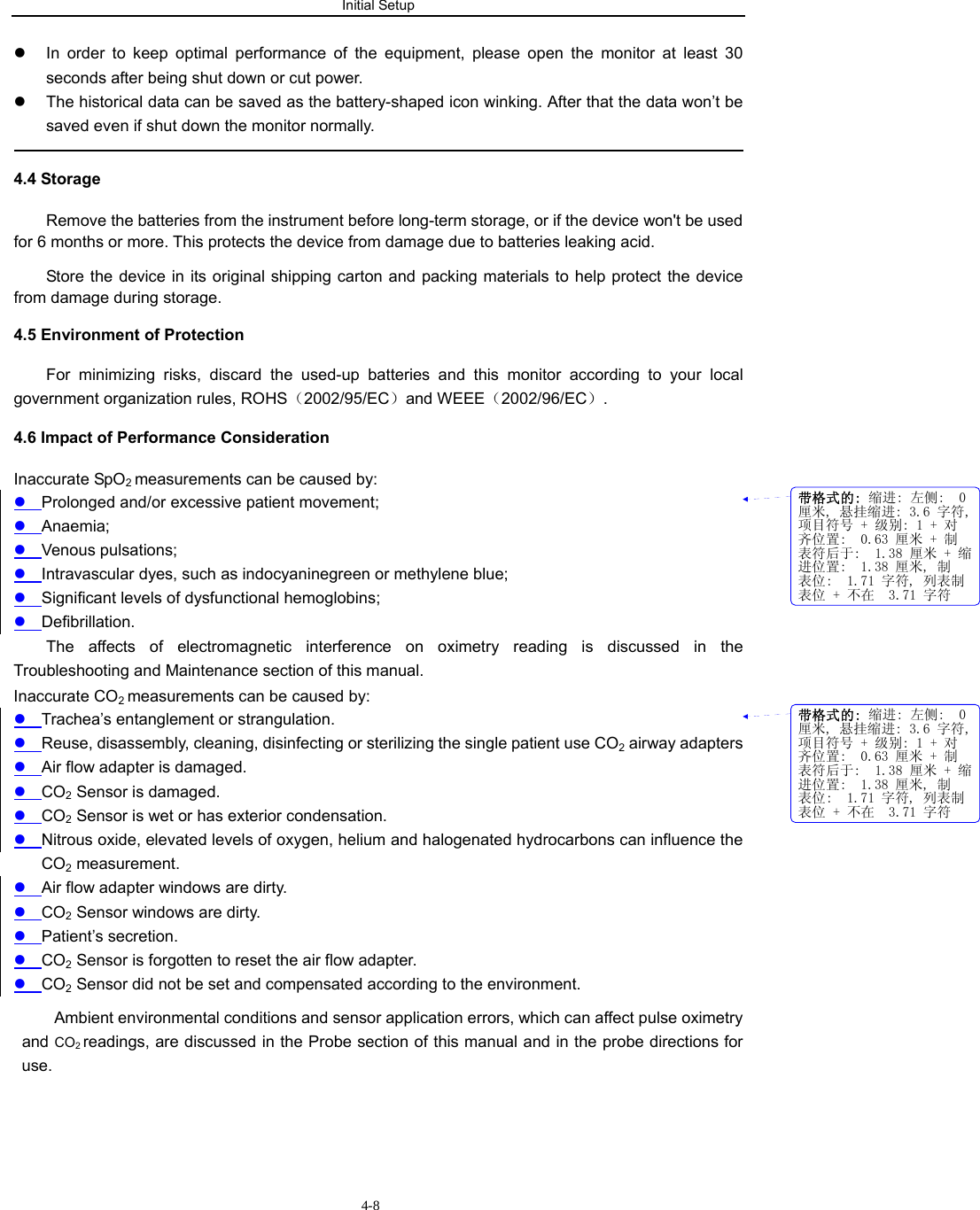 Initial Setup                         4-8z  In order to keep optimal performance of the equipment, please open the monitor at least 30 seconds after being shut down or cut power. z  The historical data can be saved as the battery-shaped icon winking. After that the data won’t be saved even if shut down the monitor normally.                                                                                              4.4 Storage Remove the batteries from the instrument before long-term storage, or if the device won&apos;t be used for 6 months or more. This protects the device from damage due to batteries leaking acid. Store the device in its original shipping carton and packing materials to help protect the device from damage during storage. 4.5 Environment of Protection For minimizing risks, discard the used-up batteries and this monitor according to your local government organization rules, ROHS（2002/95/EC）and WEEE（2002/96/EC）.  4.6 Impact of Performance Consideration Inaccurate SpO2 measurements can be caused by: z Prolonged and/or excessive patient movement; z Anaemia; z Venous pulsations; z Intravascular dyes, such as indocyaninegreen or methylene blue; z Significant levels of dysfunctional hemoglobins; z Defibrillation. The affects of electromagnetic interference on oximetry reading is discussed in the Troubleshooting and Maintenance section of this manual. Inaccurate CO2 measurements can be caused by: z Trachea’s entanglement or strangulation. z Reuse, disassembly, cleaning, disinfecting or sterilizing the single patient use CO2 airway adapters z Air flow adapter is damaged. z CO2 Sensor is damaged. z CO2 Sensor is wet or has exterior condensation. z Nitrous oxide, elevated levels of oxygen, helium and halogenated hydrocarbons can influence the CO2 measurement. z Air flow adapter windows are dirty. z CO2 Sensor windows are dirty. z Patient’s secretion. z CO2 Sensor is forgotten to reset the air flow adapter. z CO2 Sensor did not be set and compensated according to the environment. Ambient environmental conditions and sensor application errors, which can affect pulse oximetry and CO2 readings, are discussed in the Probe section of this manual and in the probe directions for use.带格式的: 缩进: 左侧:  0厘米, 悬挂缩进: 3.6 字符,项目符号 + 级别: 1 + 对齐位置:  0.63 厘米 + 制表符后于:  1.38 厘米 + 缩进位置:  1.38 厘米, 制表位:  1.71 字符, 列表制表位 + 不在  3.71 字符带格式的: 缩进: 左侧:  0厘米, 悬挂缩进: 3.6 字符,项目符号 + 级别: 1 + 对齐位置:  0.63 厘米 + 制表符后于:  1.38 厘米 + 缩进位置:  1.38 厘米, 制表位:  1.71 字符, 列表制表位 + 不在  3.71 字符