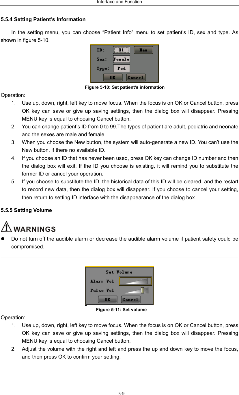 Interface and Function                     5-95.5.4 Setting Patient’s Information In the setting menu, you can choose “Patient Info” menu to set patient’s ID, sex and type. As shown in figure 5-10.  Figure 5-10: Set patient’s information Operation: 1.  Use up, down, right, left key to move focus. When the focus is on OK or Cancel button, press OK key can save or give up saving settings, then the dialog box will disappear. Pressing MENU key is equal to choosing Cancel button. 2.  You can change patient’s ID from 0 to 99.The types of patient are adult, pediatric and neonate and the sexes are male and female. 3.  When you choose the New button, the system will auto-generate a new ID. You can’t use the New button, if there no available ID. 4.  If you choose an ID that has never been used, press OK key can change ID number and then the dialog box will exit. If the ID you choose is existing, it will remind you to substitute the former ID or cancel your operation. 5.  If you choose to substitute the ID, the historical data of this ID will be cleared, and the restart to record new data, then the dialog box will disappear. If you choose to cancel your setting, then return to setting ID interface with the disappearance of the dialog box. 5.5.5 Setting Volume                                           z  Do not turn off the audible alarm or decrease the audible alarm volume if patient safety could be compromised.                                                                                               Figure 5-11: Set volume Operation: 1.  Use up, down, right, left key to move focus. When the focus is on OK or Cancel button, press OK key can save or give up saving settings, then the dialog box will disappear. Pressing MENU key is equal to choosing Cancel button. 2.  Adjust the volume with the right and left and press the up and down key to move the focus, and then press OK to confirm your setting. 