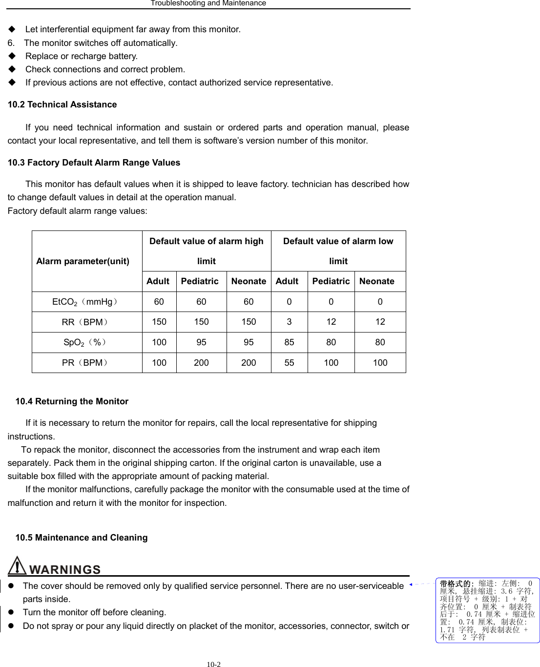 Troubleshooting and Maintenance                         10-2 Let interferential equipment far away from this monitor. 6.    The monitor switches off automatically.   Replace or recharge battery.   Check connections and correct problem.   If previous actions are not effective, contact authorized service representative. 10.2 Technical Assistance If you need technical information and sustain or ordered parts and operation manual, please contact your local representative, and tell them is software’s version number of this monitor. 10.3 Factory Default Alarm Range Values This monitor has default values when it is shipped to leave factory. technician has described how to change default values in detail at the operation manual. Factory default alarm range values:  Default value of alarm high limit Default value of alarm low limit  Alarm parameter(unit) Adult Pediatric Neonate Adult Pediatric Neonate EtCO2（mmHg） 60 60  60 0  0  0 RR（BPM） 150 150  150  3  12  12 SpO2（%） 100 95  95 85  80  80 PR（BPM） 100 200 200 55 100 100  10.4 Returning the Monitor         If it is necessary to return the monitor for repairs, call the local representative for shipping instructions. To repack the monitor, disconnect the accessories from the instrument and wrap each item separately. Pack them in the original shipping carton. If the original carton is unavailable, use a suitable box filled with the appropriate amount of packing material.   If the monitor malfunctions, carefully package the monitor with the consumable used at the time of malfunction and return it with the monitor for inspection.  10.5 Maintenance and Cleaning                                                                       z  The cover should be removed only by qualified service personnel. There are no user-serviceable parts inside. z  Turn the monitor off before cleaning. z  Do not spray or pour any liquid directly on placket of the monitor, accessories, connector, switch or 带格式的: 缩进: 左侧:  0厘米, 悬挂缩进: 3.6 字符,项目符号 + 级别: 1 + 对齐位置:  0 厘米 + 制表符后于:  0.74 厘米 + 缩进位置:  0.74 厘米, 制表位: 1.71 字符, 列表制表位 +不在  2 字符