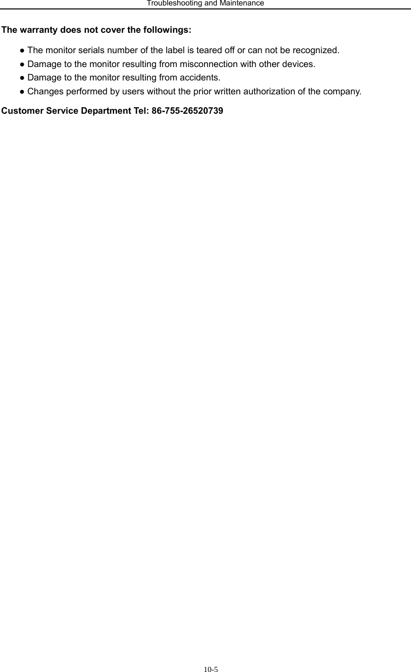 Troubleshooting and Maintenance                            10-5The warranty does not cover the followings: ● The monitor serials number of the label is teared off or can not be recognized. ● Damage to the monitor resulting from misconnection with other devices. ● Damage to the monitor resulting from accidents. ● Changes performed by users without the prior written authorization of the company. Customer Service Department Tel: 86-755-26520739                           