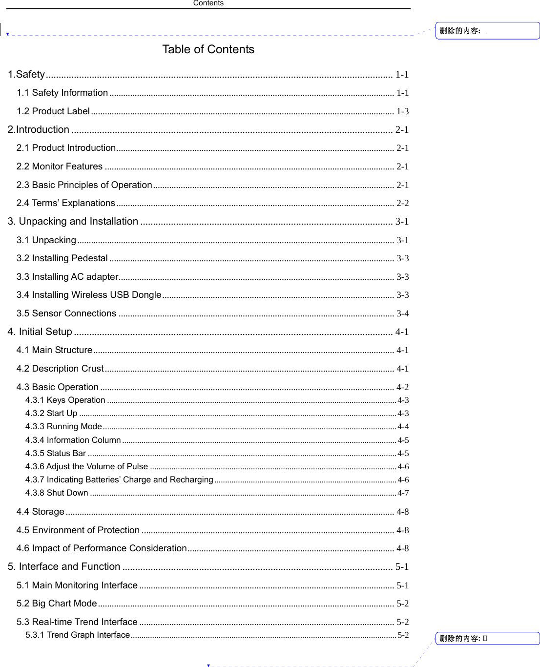 Contents   Table of Contents 1.Safety........................................................................................................................................ 1-1 1.1 Safety Information ............................................................................................................................ 1-1 1.2 Product Label .................................................................................................................................... 1-3 2.Introduction .............................................................................................................................. 2-1 2.1 Product Introduction......................................................................................................................... 2-1 2.2 Monitor Features .............................................................................................................................. 2-1 2.3 Basic Principles of Operation......................................................................................................... 2-1 2.4 Terms’ Explanations ......................................................................................................................... 2-2 3. Unpacking and Installation ................................................................................................... 3-1 3.1 Unpacking.......................................................................................................................................... 3-1 3.2 Installing Pedestal ............................................................................................................................ 3-3 3.3 Installing AC adapter........................................................................................................................ 3-3 3.4 Installing Wireless USB Dongle..................................................................................................... 3-3 3.5 Sensor Connections ........................................................................................................................ 3-4 4. Initial Setup ............................................................................................................................. 4-1 4.1 Main Structure................................................................................................................................... 4-1 4.2 Description Crust.............................................................................................................................. 4-1 4.3 Basic Operation ................................................................................................................................4-2 4.3.1 Keys Operation .......................................................................................................................................4-3 4.3.2 Start Up ....................................................................................................................................................4-3 4.3.3 Running Mode.........................................................................................................................................4-4 4.3.4 Information Column ................................................................................................................................4-5 4.3.5 Status Bar ................................................................................................................................................4-5 4.3.6 Adjust the Volume of Pulse ...................................................................................................................4-6 4.3.7 Indicating Batteries’ Charge and Recharging .....................................................................................4-6 4.3.8 Shut Down ...............................................................................................................................................4-7 4.4 Storage ............................................................................................................................................... 4-8 4.5 Environment of Protection .............................................................................................................. 4-8 4.6 Impact of Performance Consideration.......................................................................................... 4-8 5. Interface and Function .......................................................................................................... 5-1 5.1 Main Monitoring Interface ............................................................................................................... 5-1 5.2 Big Chart Mode................................................................................................................................. 5-2 5.3 Real-time Trend Interface ............................................................................................................... 5-2 5.3.1 Trend Graph Interface............................................................................................................................5-2 删除的内容: 删除的内容: II