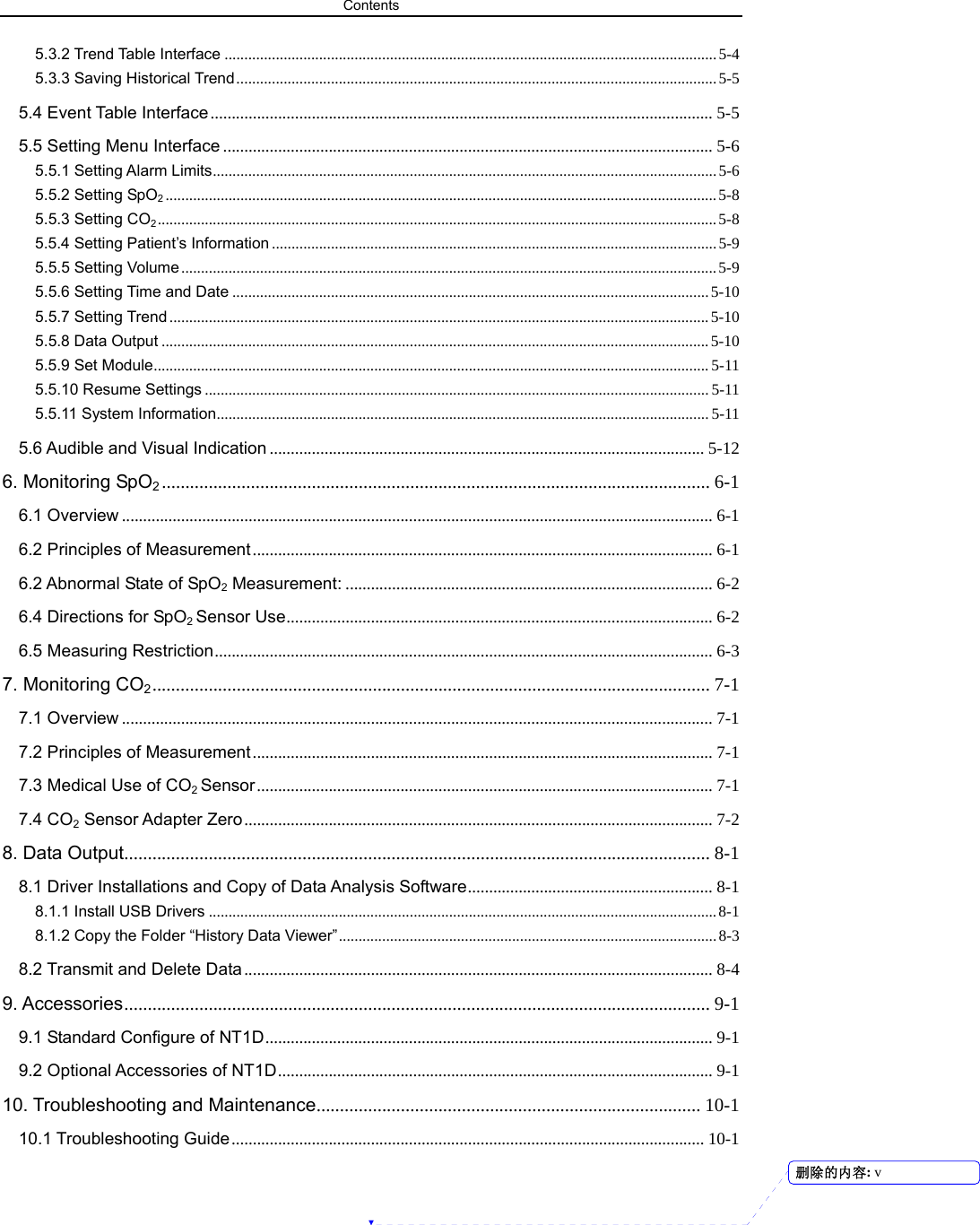 Contents  5.3.2 Trend Table Interface .............................................................................................................................5-4 5.3.3 Saving Historical Trend..........................................................................................................................5-5 5.4 Event Table Interface ....................................................................................................................... 5-5 5.5 Setting Menu Interface .................................................................................................................... 5-6 5.5.1 Setting Alarm Limits................................................................................................................................5-6 5.5.2 Setting SpO2............................................................................................................................................5-8 5.5.3 Setting CO2..............................................................................................................................................5-8 5.5.4 Setting Patient’s Information .................................................................................................................5-9 5.5.5 Setting Volume ........................................................................................................................................5-9 5.5.6 Setting Time and Date ......................................................................................................................... 5-10 5.5.7 Setting Trend .........................................................................................................................................5-10 5.5.8 Data Output ...........................................................................................................................................5-10 5.5.9 Set Module............................................................................................................................................. 5-11 5.5.10 Resume Settings ................................................................................................................................5-11 5.5.11 System Information............................................................................................................................. 5-11 5.6 Audible and Visual Indication ....................................................................................................... 5-12 6. Monitoring SpO2..................................................................................................................... 6-1 6.1 Overview ............................................................................................................................................ 6-1 6.2 Principles of Measurement............................................................................................................. 6-1 6.2 Abnormal State of SpO2 Measurement: ....................................................................................... 6-2 6.4 Directions for SpO2 Sensor Use..................................................................................................... 6-2 6.5 Measuring Restriction...................................................................................................................... 6-3 7. Monitoring CO2....................................................................................................................... 7-1 7.1 Overview ............................................................................................................................................ 7-1 7.2 Principles of Measurement............................................................................................................. 7-1 7.3 Medical Use of CO2 Sensor............................................................................................................ 7-1 7.4 CO2 Sensor Adapter Zero............................................................................................................... 7-2 8. Data Output............................................................................................................................. 8-1 8.1 Driver Installations and Copy of Data Analysis Software.......................................................... 8-1 8.1.1 Install USB Drivers ................................................................................................................................. 8-1 8.1.2 Copy the Folder “History Data Viewer”................................................................................................8-3 8.2 Transmit and Delete Data............................................................................................................... 8-4 9. Accessories............................................................................................................................. 9-1 9.1 Standard Configure of NT1D.......................................................................................................... 9-1 9.2 Optional Accessories of NT1D....................................................................................................... 9-1 10. Troubleshooting and Maintenance.................................................................................. 10-1 10.1 Troubleshooting Guide ................................................................................................................ 10-1 删除的内容: v