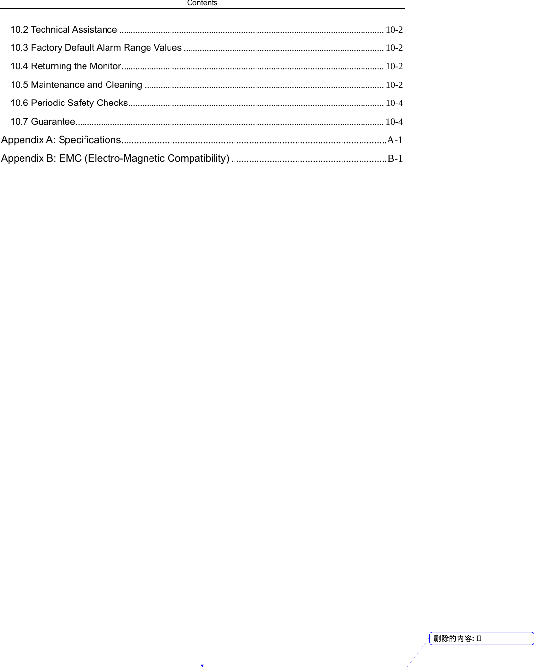 Contents  10.2 Technical Assistance ................................................................................................................... 10-2 10.3 Factory Default Alarm Range Values ....................................................................................... 10-2 10.4 Returning the Monitor.................................................................................................................. 10-2 10.5 Maintenance and Cleaning ........................................................................................................ 10-2 10.6 Periodic Safety Checks............................................................................................................... 10-4 10.7 Guarantee...................................................................................................................................... 10-4 Appendix A: Specifications........................................................................................................A-1 Appendix B: EMC (Electro-Magnetic Compatibility) .............................................................B-1                                     删除的内容: II