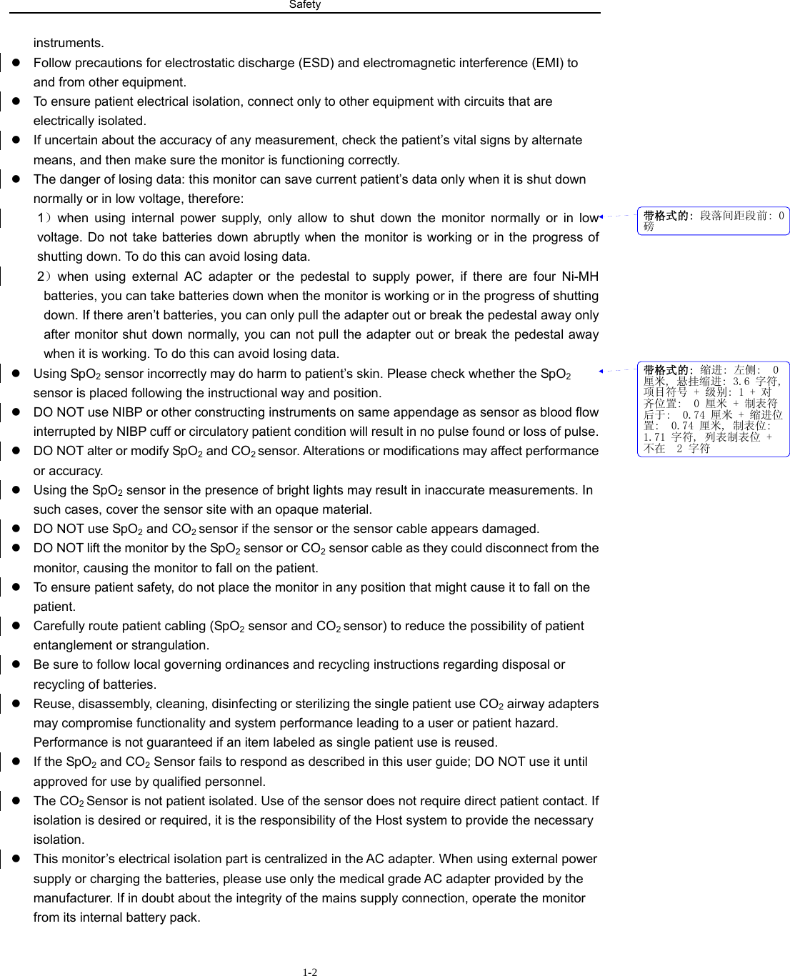 Safety                         1-2instruments. z  Follow precautions for electrostatic discharge (ESD) and electromagnetic interference (EMI) to and from other equipment. z  To ensure patient electrical isolation, connect only to other equipment with circuits that are electrically isolated. z  If uncertain about the accuracy of any measurement, check the patient’s vital signs by alternate means, and then make sure the monitor is functioning correctly. z  The danger of losing data: this monitor can save current patient’s data only when it is shut down normally or in low voltage, therefore: 1）when using internal power supply, only allow to shut down the monitor normally or in low voltage. Do not take batteries down abruptly when the monitor is working or in the progress of shutting down. To do this can avoid losing data.   2）when using external AC adapter or the pedestal to supply power, if there are four Ni-MH batteries, you can take batteries down when the monitor is working or in the progress of shutting down. If there aren’t batteries, you can only pull the adapter out or break the pedestal away only after monitor shut down normally, you can not pull the adapter out or break the pedestal away when it is working. To do this can avoid losing data. z Using SpO2 sensor incorrectly may do harm to patient’s skin. Please check whether the SpO2 sensor is placed following the instructional way and position.   z  DO NOT use NIBP or other constructing instruments on same appendage as sensor as blood flow interrupted by NIBP cuff or circulatory patient condition will result in no pulse found or loss of pulse. z  DO NOT alter or modify SpO2 and CO2 sensor. Alterations or modifications may affect performance or accuracy. z  Using the SpO2 sensor in the presence of bright lights may result in inaccurate measurements. In such cases, cover the sensor site with an opaque material. z  DO NOT use SpO2 and CO2 sensor if the sensor or the sensor cable appears damaged. z  DO NOT lift the monitor by the SpO2 sensor or CO2 sensor cable as they could disconnect from the monitor, causing the monitor to fall on the patient. z  To ensure patient safety, do not place the monitor in any position that might cause it to fall on the patient. z  Carefully route patient cabling (SpO2 sensor and CO2 sensor) to reduce the possibility of patient entanglement or strangulation. z  Be sure to follow local governing ordinances and recycling instructions regarding disposal or recycling of batteries. z  Reuse, disassembly, cleaning, disinfecting or sterilizing the single patient use CO2 airway adapters may compromise functionality and system performance leading to a user or patient hazard. Performance is not guaranteed if an item labeled as single patient use is reused. z If the SpO2 and CO2 Sensor fails to respond as described in this user guide; DO NOT use it until approved for use by qualified personnel. z The CO2 Sensor is not patient isolated. Use of the sensor does not require direct patient contact. If isolation is desired or required, it is the responsibility of the Host system to provide the necessary isolation. z  This monitor’s electrical isolation part is centralized in the AC adapter. When using external power supply or charging the batteries, please use only the medical grade AC adapter provided by the manufacturer. If in doubt about the integrity of the mains supply connection, operate the monitor from its internal battery pack. 带格式的: 段落间距段前: 0磅带格式的: 缩进: 左侧:  0厘米, 悬挂缩进: 3.6 字符,项目符号 + 级别: 1 + 对齐位置:  0 厘米 + 制表符后于:  0.74 厘米 + 缩进位置:  0.74 厘米, 制表位: 1.71 字符, 列表制表位 +不在  2 字符