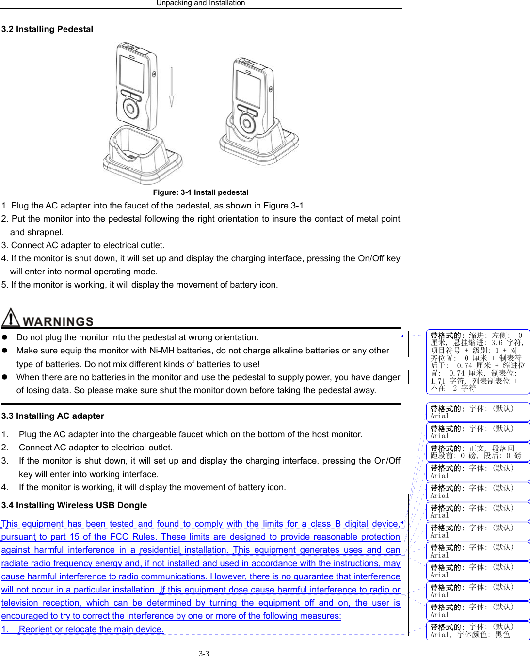 Unpacking and Installation                        3-33.2 Installing Pedestal  Figure: 3-1 Install pedestal   1. Plug the AC adapter into the faucet of the pedestal, as shown in Figure 3-1. 2. Put the monitor into the pedestal following the right orientation to insure the contact of metal point                 and shrapnel. 3. Connect AC adapter to electrical outlet.   4. If the monitor is shut down, it will set up and display the charging interface, pressing the On/Off key                   will enter into normal operating mode.   5. If the monitor is working, it will display the movement of battery icon.                                            z  Do not plug the monitor into the pedestal at wrong orientation. z  Make sure equip the monitor with Ni-MH batteries, do not charge alkaline batteries or any other type of batteries. Do not mix different kinds of batteries to use!   z  When there are no batteries in the monitor and use the pedestal to supply power, you have danger of losing data. So please make sure shut the monitor down before taking the pedestal away.                                                                                             3.3 Installing AC adapter 1.  Plug the AC adapter into the chargeable faucet which on the bottom of the host monitor. 2.  Connect AC adapter to electrical outlet.   3.  If the monitor is shut down, it will set up and display the charging interface, pressing the On/Off key will enter into working interface.   4.  If the monitor is working, it will display the movement of battery icon.   3.4 Installing Wireless USB Dongle This equipment has been tested and found to comply with the limits for a class B digital device, pursuant to part 15 of the FCC Rules. These limits are designed to provide reasonable protection against harmful interference in a residential installation. This equipment generates uses and can radiate radio frequency energy and, if not installed and used in accordance with the instructions, may cause harmful interference to radio communications. However, there is no guarantee that interference will not occur in a particular installation. If this equipment dose cause harmful interference to radio or television reception, which can be determined by turning the equipment off and on, the user is encouraged to try to correct the interference by one or more of the following measures: 1.  Reorient or relocate the main device. 带格式的: 缩进: 左侧:  0厘米, 悬挂缩进: 3.6 字符,项目符号 + 级别: 1 + 对齐位置:  0 厘米 + 制表符后于:  0.74 厘米 + 缩进位置:  0.74 厘米, 制表位: 1.71 字符, 列表制表位 +不在  2 字符带格式的: 字体: (默认)Arial带格式的: 字体: (默认)Arial带格式的: 正文, 段落间距段前: 0 磅, 段后: 0 磅带格式的: 字体: (默认)Arial带格式的: 字体: (默认)Arial带格式的: 字体: (默认)Arial带格式的: 字体: (默认)Arial带格式的: 字体: (默认)Arial带格式的: 字体: (默认)Arial带格式的: 字体: (默认)Arial带格式的: 字体: (默认)Arial带格式的: 字体: (默认)Arial, 字体颜色: 黑色